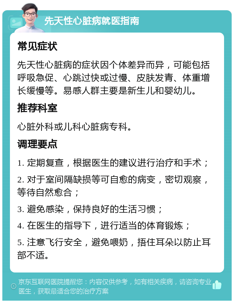 先天性心脏病就医指南 常见症状 先天性心脏病的症状因个体差异而异，可能包括呼吸急促、心跳过快或过慢、皮肤发青、体重增长缓慢等。易感人群主要是新生儿和婴幼儿。 推荐科室 心脏外科或儿科心脏病专科。 调理要点 1. 定期复查，根据医生的建议进行治疗和手术； 2. 对于室间隔缺损等可自愈的病变，密切观察，等待自然愈合； 3. 避免感染，保持良好的生活习惯； 4. 在医生的指导下，进行适当的体育锻炼； 5. 注意飞行安全，避免喂奶，捂住耳朵以防止耳部不适。