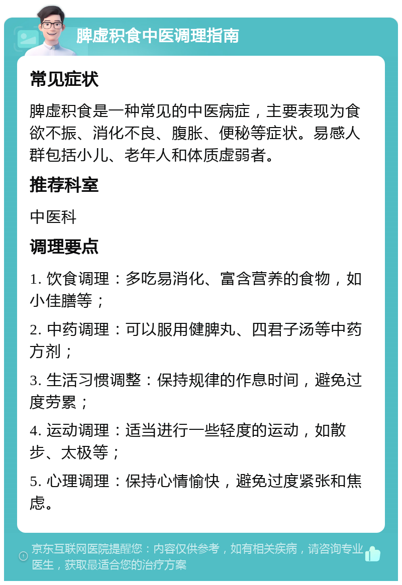 脾虚积食中医调理指南 常见症状 脾虚积食是一种常见的中医病症，主要表现为食欲不振、消化不良、腹胀、便秘等症状。易感人群包括小儿、老年人和体质虚弱者。 推荐科室 中医科 调理要点 1. 饮食调理：多吃易消化、富含营养的食物，如小佳膳等； 2. 中药调理：可以服用健脾丸、四君子汤等中药方剂； 3. 生活习惯调整：保持规律的作息时间，避免过度劳累； 4. 运动调理：适当进行一些轻度的运动，如散步、太极等； 5. 心理调理：保持心情愉快，避免过度紧张和焦虑。