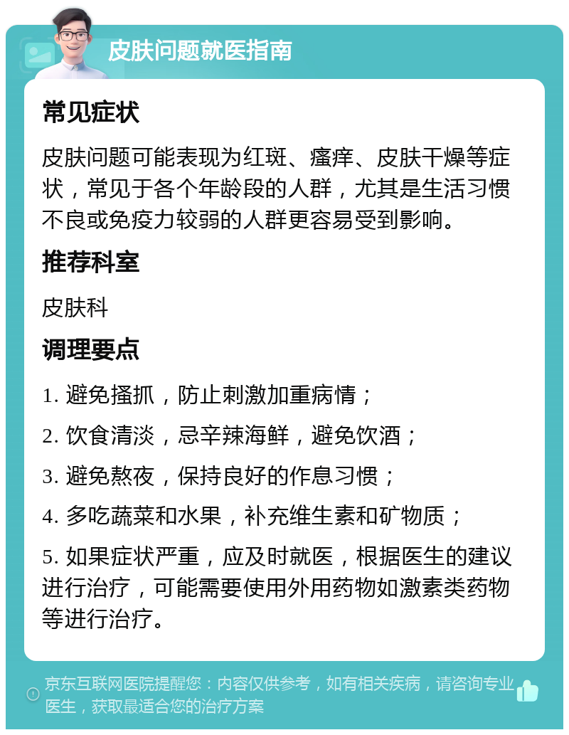 皮肤问题就医指南 常见症状 皮肤问题可能表现为红斑、瘙痒、皮肤干燥等症状，常见于各个年龄段的人群，尤其是生活习惯不良或免疫力较弱的人群更容易受到影响。 推荐科室 皮肤科 调理要点 1. 避免搔抓，防止刺激加重病情； 2. 饮食清淡，忌辛辣海鲜，避免饮酒； 3. 避免熬夜，保持良好的作息习惯； 4. 多吃蔬菜和水果，补充维生素和矿物质； 5. 如果症状严重，应及时就医，根据医生的建议进行治疗，可能需要使用外用药物如激素类药物等进行治疗。