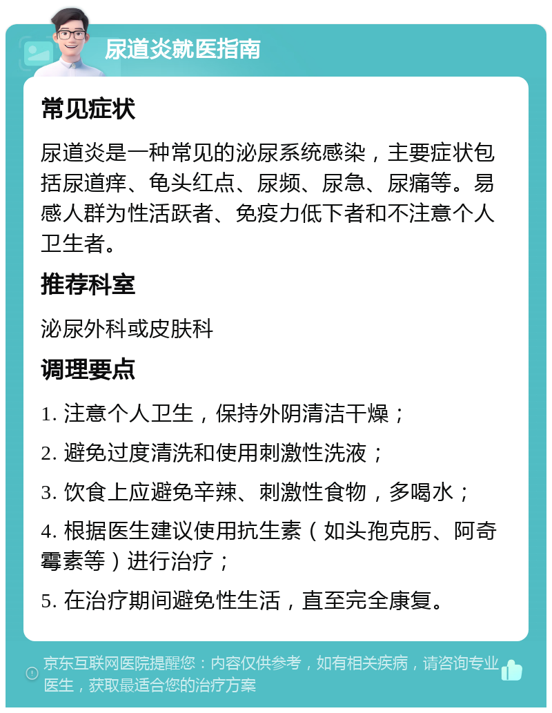 尿道炎就医指南 常见症状 尿道炎是一种常见的泌尿系统感染，主要症状包括尿道痒、龟头红点、尿频、尿急、尿痛等。易感人群为性活跃者、免疫力低下者和不注意个人卫生者。 推荐科室 泌尿外科或皮肤科 调理要点 1. 注意个人卫生，保持外阴清洁干燥； 2. 避免过度清洗和使用刺激性洗液； 3. 饮食上应避免辛辣、刺激性食物，多喝水； 4. 根据医生建议使用抗生素（如头孢克肟、阿奇霉素等）进行治疗； 5. 在治疗期间避免性生活，直至完全康复。