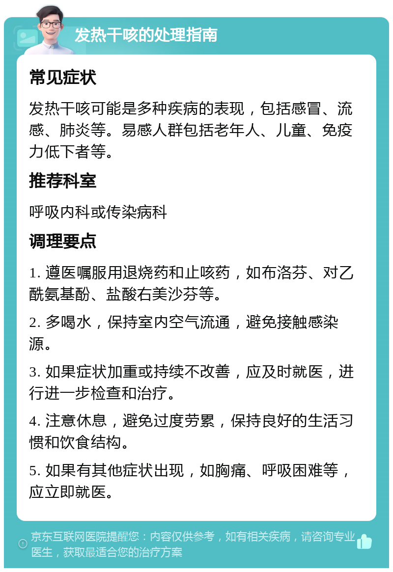 发热干咳的处理指南 常见症状 发热干咳可能是多种疾病的表现，包括感冒、流感、肺炎等。易感人群包括老年人、儿童、免疫力低下者等。 推荐科室 呼吸内科或传染病科 调理要点 1. 遵医嘱服用退烧药和止咳药，如布洛芬、对乙酰氨基酚、盐酸右美沙芬等。 2. 多喝水，保持室内空气流通，避免接触感染源。 3. 如果症状加重或持续不改善，应及时就医，进行进一步检查和治疗。 4. 注意休息，避免过度劳累，保持良好的生活习惯和饮食结构。 5. 如果有其他症状出现，如胸痛、呼吸困难等，应立即就医。