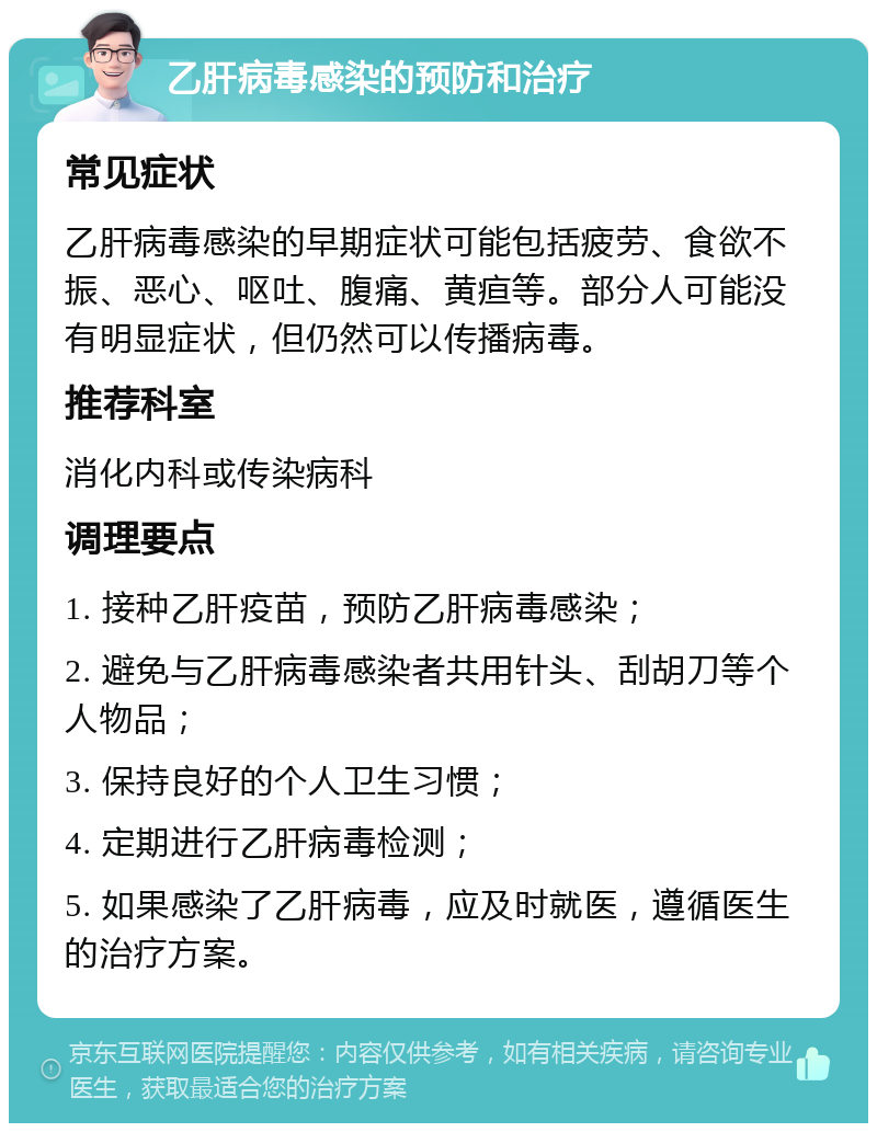 乙肝病毒感染的预防和治疗 常见症状 乙肝病毒感染的早期症状可能包括疲劳、食欲不振、恶心、呕吐、腹痛、黄疸等。部分人可能没有明显症状，但仍然可以传播病毒。 推荐科室 消化内科或传染病科 调理要点 1. 接种乙肝疫苗，预防乙肝病毒感染； 2. 避免与乙肝病毒感染者共用针头、刮胡刀等个人物品； 3. 保持良好的个人卫生习惯； 4. 定期进行乙肝病毒检测； 5. 如果感染了乙肝病毒，应及时就医，遵循医生的治疗方案。