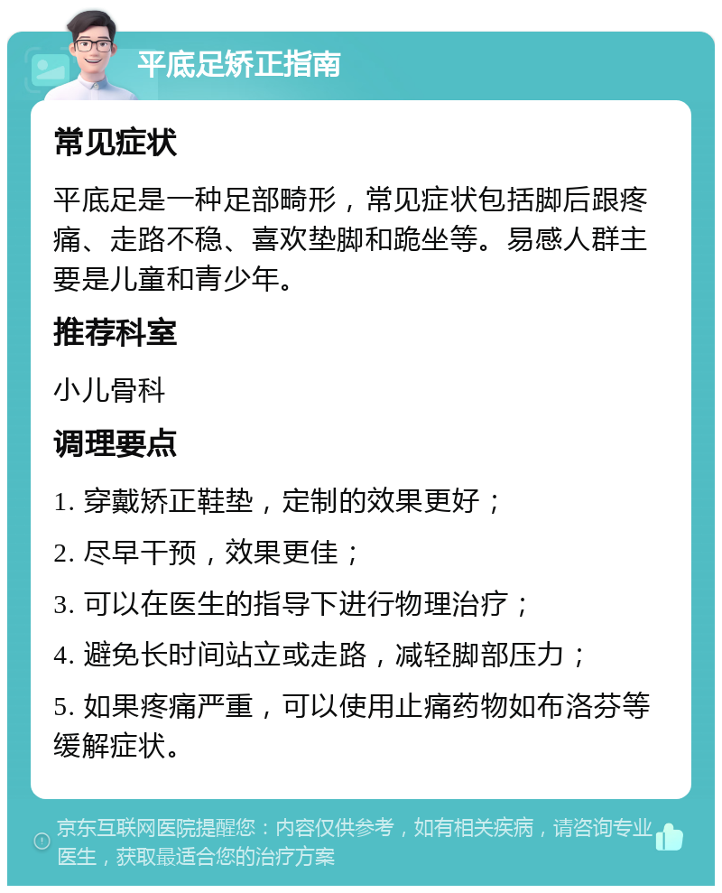 平底足矫正指南 常见症状 平底足是一种足部畸形，常见症状包括脚后跟疼痛、走路不稳、喜欢垫脚和跪坐等。易感人群主要是儿童和青少年。 推荐科室 小儿骨科 调理要点 1. 穿戴矫正鞋垫，定制的效果更好； 2. 尽早干预，效果更佳； 3. 可以在医生的指导下进行物理治疗； 4. 避免长时间站立或走路，减轻脚部压力； 5. 如果疼痛严重，可以使用止痛药物如布洛芬等缓解症状。