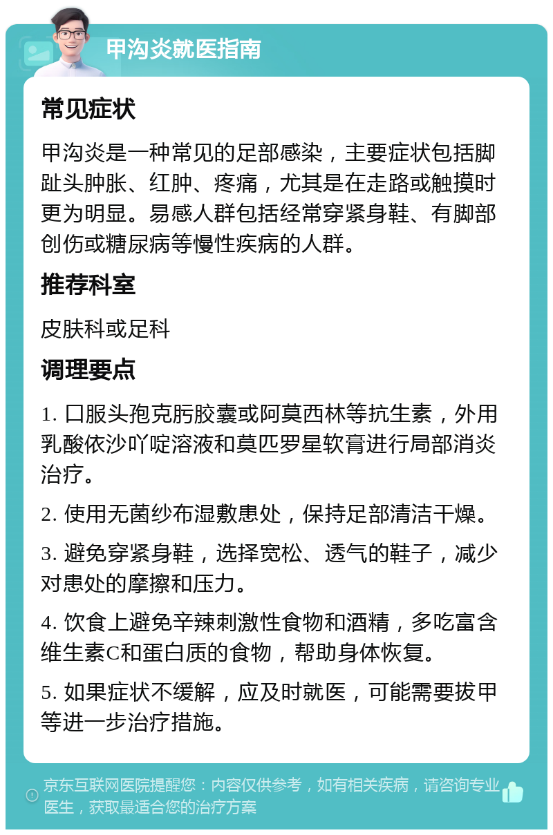 甲沟炎就医指南 常见症状 甲沟炎是一种常见的足部感染，主要症状包括脚趾头肿胀、红肿、疼痛，尤其是在走路或触摸时更为明显。易感人群包括经常穿紧身鞋、有脚部创伤或糖尿病等慢性疾病的人群。 推荐科室 皮肤科或足科 调理要点 1. 口服头孢克肟胶囊或阿莫西林等抗生素，外用乳酸依沙吖啶溶液和莫匹罗星软膏进行局部消炎治疗。 2. 使用无菌纱布湿敷患处，保持足部清洁干燥。 3. 避免穿紧身鞋，选择宽松、透气的鞋子，减少对患处的摩擦和压力。 4. 饮食上避免辛辣刺激性食物和酒精，多吃富含维生素C和蛋白质的食物，帮助身体恢复。 5. 如果症状不缓解，应及时就医，可能需要拔甲等进一步治疗措施。