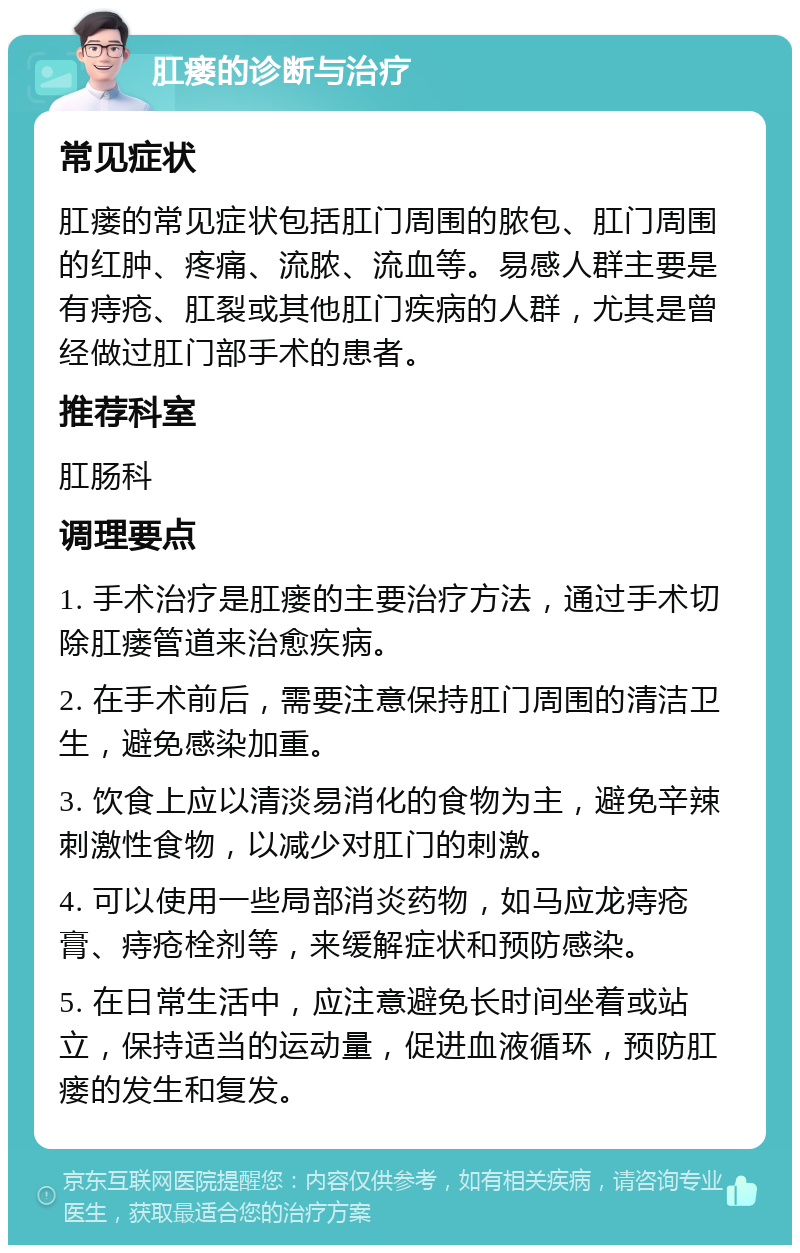 肛瘘的诊断与治疗 常见症状 肛瘘的常见症状包括肛门周围的脓包、肛门周围的红肿、疼痛、流脓、流血等。易感人群主要是有痔疮、肛裂或其他肛门疾病的人群，尤其是曾经做过肛门部手术的患者。 推荐科室 肛肠科 调理要点 1. 手术治疗是肛瘘的主要治疗方法，通过手术切除肛瘘管道来治愈疾病。 2. 在手术前后，需要注意保持肛门周围的清洁卫生，避免感染加重。 3. 饮食上应以清淡易消化的食物为主，避免辛辣刺激性食物，以减少对肛门的刺激。 4. 可以使用一些局部消炎药物，如马应龙痔疮膏、痔疮栓剂等，来缓解症状和预防感染。 5. 在日常生活中，应注意避免长时间坐着或站立，保持适当的运动量，促进血液循环，预防肛瘘的发生和复发。