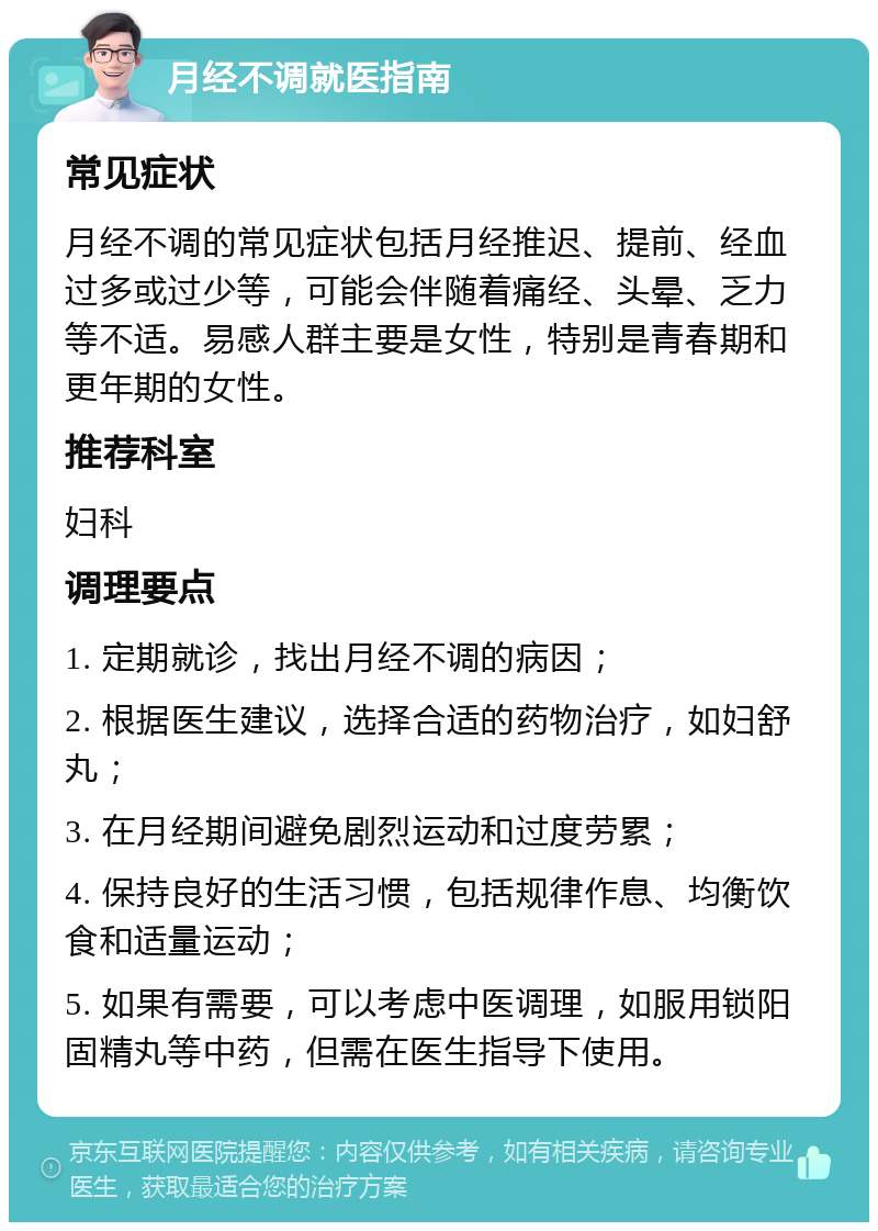 月经不调就医指南 常见症状 月经不调的常见症状包括月经推迟、提前、经血过多或过少等，可能会伴随着痛经、头晕、乏力等不适。易感人群主要是女性，特别是青春期和更年期的女性。 推荐科室 妇科 调理要点 1. 定期就诊，找出月经不调的病因； 2. 根据医生建议，选择合适的药物治疗，如妇舒丸； 3. 在月经期间避免剧烈运动和过度劳累； 4. 保持良好的生活习惯，包括规律作息、均衡饮食和适量运动； 5. 如果有需要，可以考虑中医调理，如服用锁阳固精丸等中药，但需在医生指导下使用。