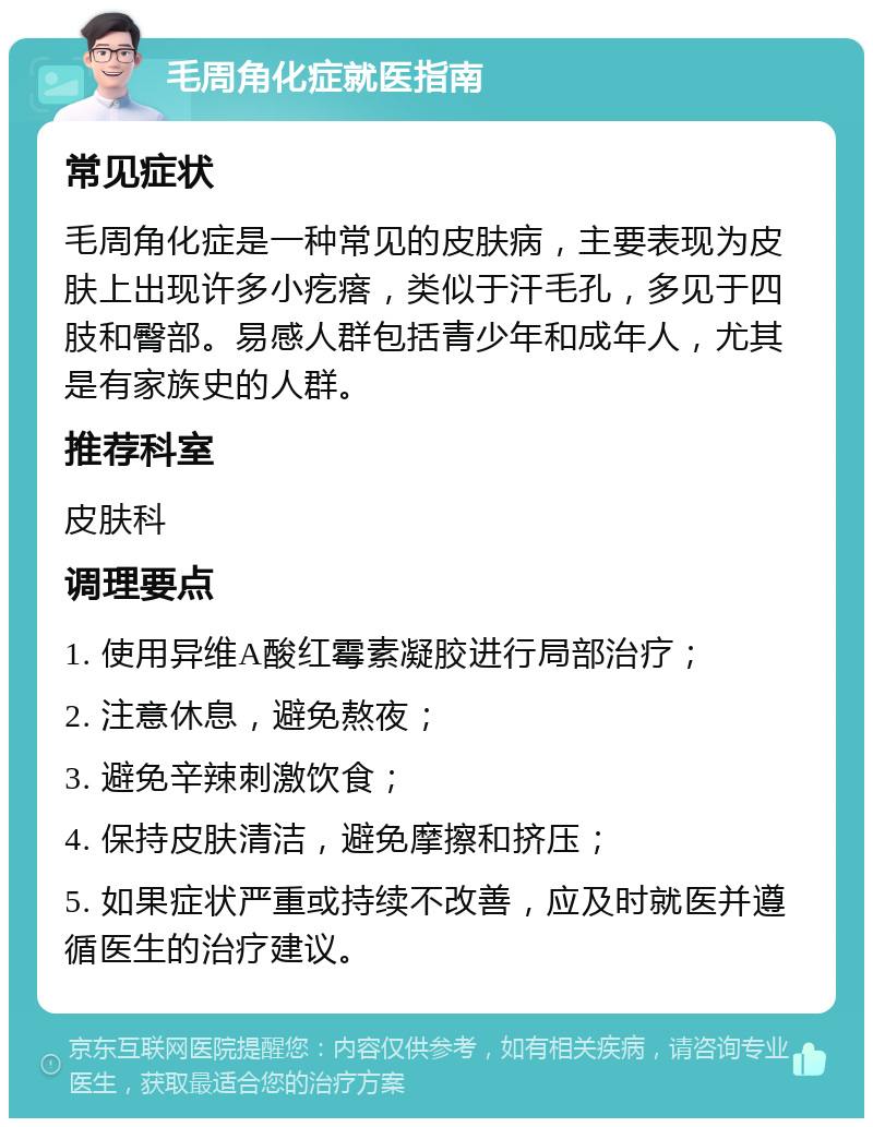 毛周角化症就医指南 常见症状 毛周角化症是一种常见的皮肤病，主要表现为皮肤上出现许多小疙瘩，类似于汗毛孔，多见于四肢和臀部。易感人群包括青少年和成年人，尤其是有家族史的人群。 推荐科室 皮肤科 调理要点 1. 使用异维A酸红霉素凝胶进行局部治疗； 2. 注意休息，避免熬夜； 3. 避免辛辣刺激饮食； 4. 保持皮肤清洁，避免摩擦和挤压； 5. 如果症状严重或持续不改善，应及时就医并遵循医生的治疗建议。