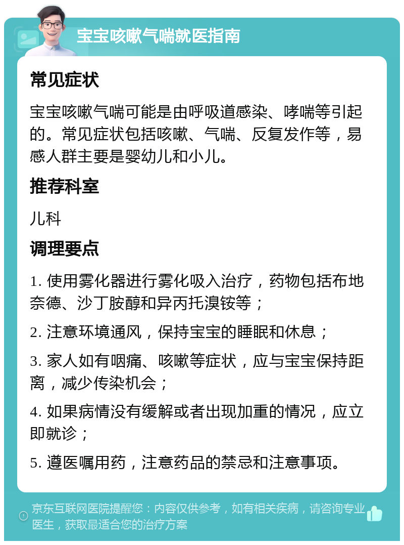 宝宝咳嗽气喘就医指南 常见症状 宝宝咳嗽气喘可能是由呼吸道感染、哮喘等引起的。常见症状包括咳嗽、气喘、反复发作等，易感人群主要是婴幼儿和小儿。 推荐科室 儿科 调理要点 1. 使用雾化器进行雾化吸入治疗，药物包括布地奈德、沙丁胺醇和异丙托溴铵等； 2. 注意环境通风，保持宝宝的睡眠和休息； 3. 家人如有咽痛、咳嗽等症状，应与宝宝保持距离，减少传染机会； 4. 如果病情没有缓解或者出现加重的情况，应立即就诊； 5. 遵医嘱用药，注意药品的禁忌和注意事项。