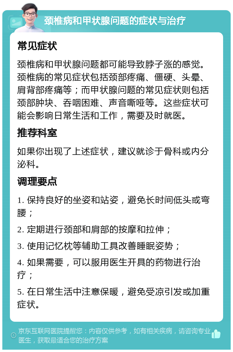 颈椎病和甲状腺问题的症状与治疗 常见症状 颈椎病和甲状腺问题都可能导致脖子涨的感觉。颈椎病的常见症状包括颈部疼痛、僵硬、头晕、肩背部疼痛等；而甲状腺问题的常见症状则包括颈部肿块、吞咽困难、声音嘶哑等。这些症状可能会影响日常生活和工作，需要及时就医。 推荐科室 如果你出现了上述症状，建议就诊于骨科或内分泌科。 调理要点 1. 保持良好的坐姿和站姿，避免长时间低头或弯腰； 2. 定期进行颈部和肩部的按摩和拉伸； 3. 使用记忆枕等辅助工具改善睡眠姿势； 4. 如果需要，可以服用医生开具的药物进行治疗； 5. 在日常生活中注意保暖，避免受凉引发或加重症状。