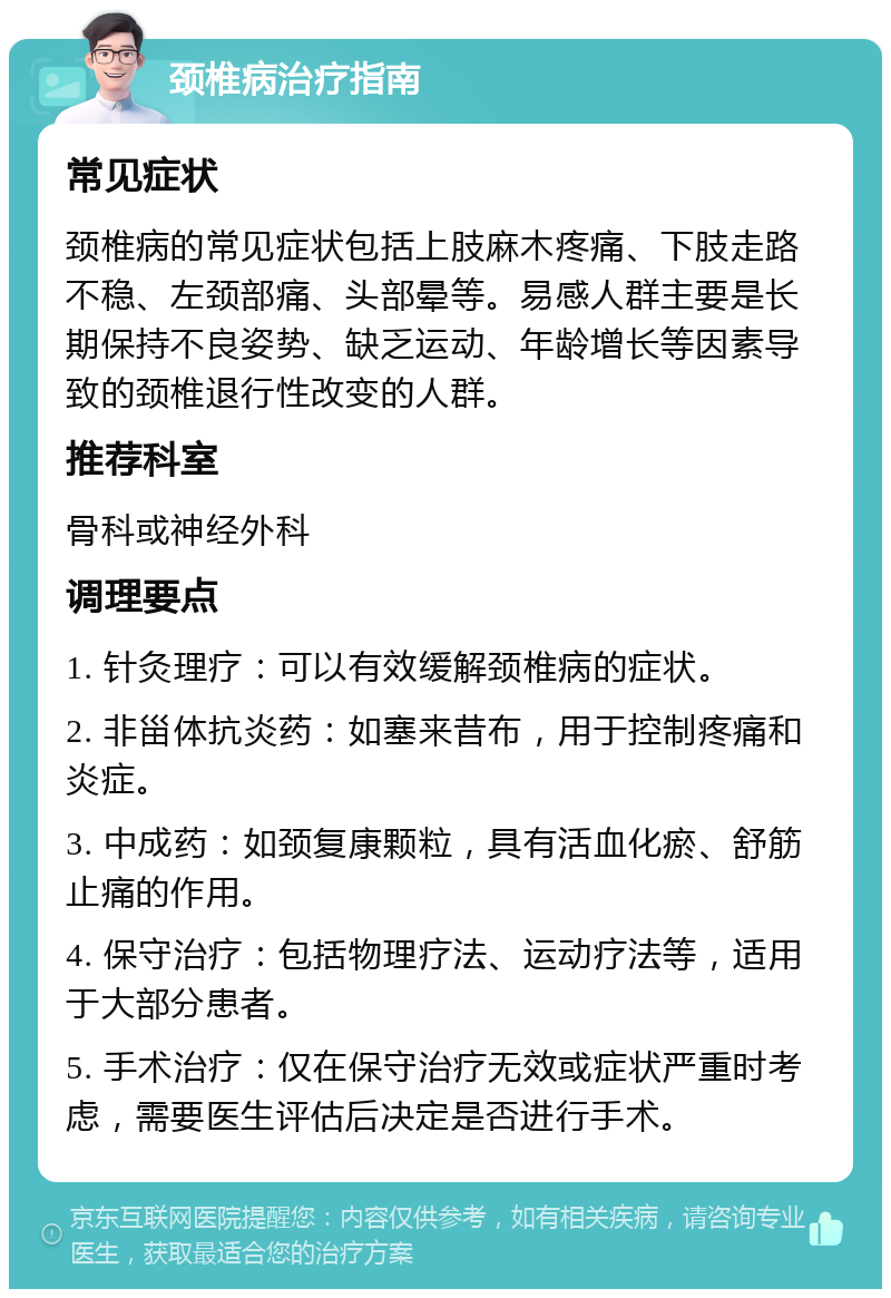 颈椎病治疗指南 常见症状 颈椎病的常见症状包括上肢麻木疼痛、下肢走路不稳、左颈部痛、头部晕等。易感人群主要是长期保持不良姿势、缺乏运动、年龄增长等因素导致的颈椎退行性改变的人群。 推荐科室 骨科或神经外科 调理要点 1. 针灸理疗：可以有效缓解颈椎病的症状。 2. 非甾体抗炎药：如塞来昔布，用于控制疼痛和炎症。 3. 中成药：如颈复康颗粒，具有活血化瘀、舒筋止痛的作用。 4. 保守治疗：包括物理疗法、运动疗法等，适用于大部分患者。 5. 手术治疗：仅在保守治疗无效或症状严重时考虑，需要医生评估后决定是否进行手术。