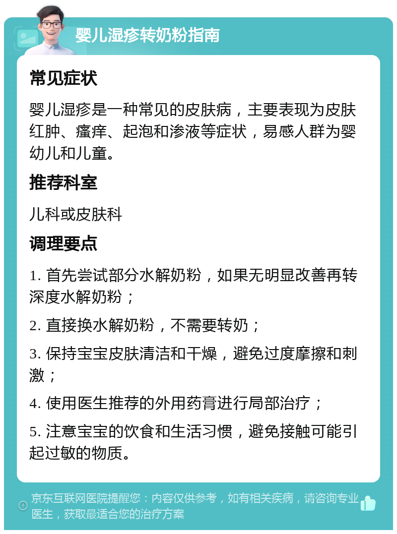 婴儿湿疹转奶粉指南 常见症状 婴儿湿疹是一种常见的皮肤病，主要表现为皮肤红肿、瘙痒、起泡和渗液等症状，易感人群为婴幼儿和儿童。 推荐科室 儿科或皮肤科 调理要点 1. 首先尝试部分水解奶粉，如果无明显改善再转深度水解奶粉； 2. 直接换水解奶粉，不需要转奶； 3. 保持宝宝皮肤清洁和干燥，避免过度摩擦和刺激； 4. 使用医生推荐的外用药膏进行局部治疗； 5. 注意宝宝的饮食和生活习惯，避免接触可能引起过敏的物质。