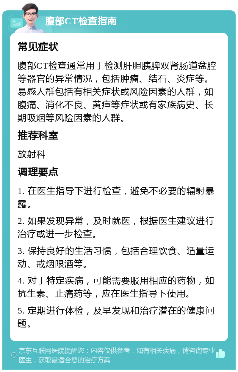 腹部CT检查指南 常见症状 腹部CT检查通常用于检测肝胆胰脾双肾肠道盆腔等器官的异常情况，包括肿瘤、结石、炎症等。易感人群包括有相关症状或风险因素的人群，如腹痛、消化不良、黄疸等症状或有家族病史、长期吸烟等风险因素的人群。 推荐科室 放射科 调理要点 1. 在医生指导下进行检查，避免不必要的辐射暴露。 2. 如果发现异常，及时就医，根据医生建议进行治疗或进一步检查。 3. 保持良好的生活习惯，包括合理饮食、适量运动、戒烟限酒等。 4. 对于特定疾病，可能需要服用相应的药物，如抗生素、止痛药等，应在医生指导下使用。 5. 定期进行体检，及早发现和治疗潜在的健康问题。