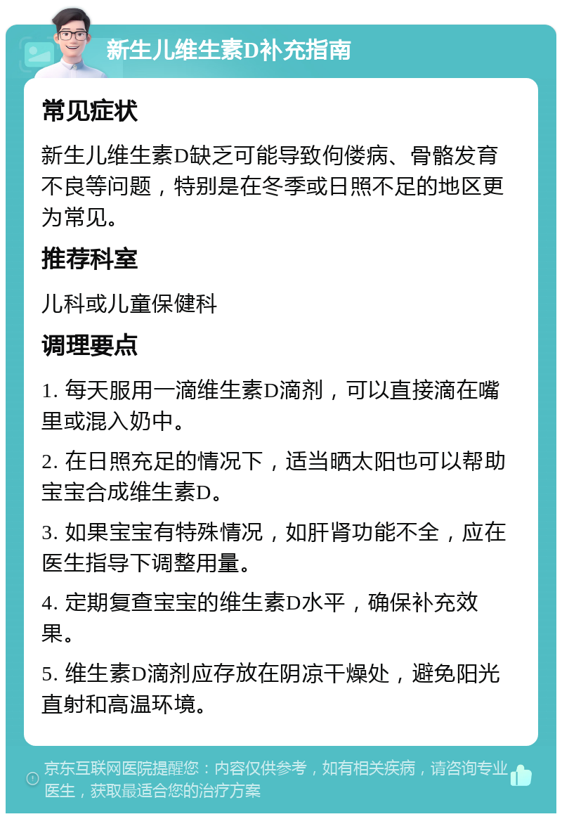 新生儿维生素D补充指南 常见症状 新生儿维生素D缺乏可能导致佝偻病、骨骼发育不良等问题，特别是在冬季或日照不足的地区更为常见。 推荐科室 儿科或儿童保健科 调理要点 1. 每天服用一滴维生素D滴剂，可以直接滴在嘴里或混入奶中。 2. 在日照充足的情况下，适当晒太阳也可以帮助宝宝合成维生素D。 3. 如果宝宝有特殊情况，如肝肾功能不全，应在医生指导下调整用量。 4. 定期复查宝宝的维生素D水平，确保补充效果。 5. 维生素D滴剂应存放在阴凉干燥处，避免阳光直射和高温环境。