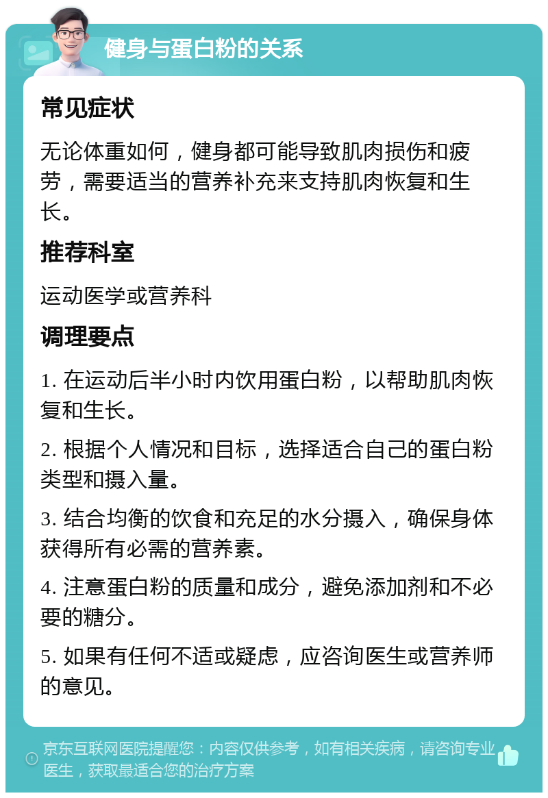 健身与蛋白粉的关系 常见症状 无论体重如何，健身都可能导致肌肉损伤和疲劳，需要适当的营养补充来支持肌肉恢复和生长。 推荐科室 运动医学或营养科 调理要点 1. 在运动后半小时内饮用蛋白粉，以帮助肌肉恢复和生长。 2. 根据个人情况和目标，选择适合自己的蛋白粉类型和摄入量。 3. 结合均衡的饮食和充足的水分摄入，确保身体获得所有必需的营养素。 4. 注意蛋白粉的质量和成分，避免添加剂和不必要的糖分。 5. 如果有任何不适或疑虑，应咨询医生或营养师的意见。