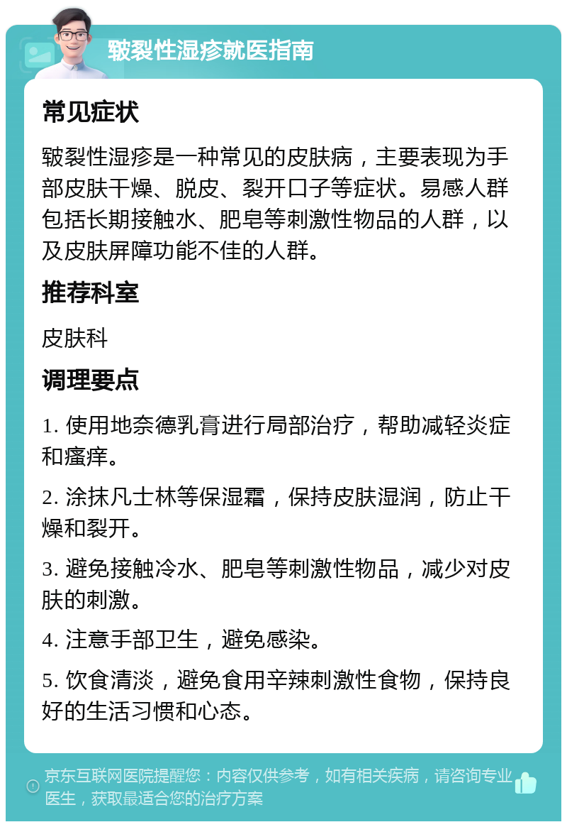 皲裂性湿疹就医指南 常见症状 皲裂性湿疹是一种常见的皮肤病，主要表现为手部皮肤干燥、脱皮、裂开口子等症状。易感人群包括长期接触水、肥皂等刺激性物品的人群，以及皮肤屏障功能不佳的人群。 推荐科室 皮肤科 调理要点 1. 使用地奈德乳膏进行局部治疗，帮助减轻炎症和瘙痒。 2. 涂抹凡士林等保湿霜，保持皮肤湿润，防止干燥和裂开。 3. 避免接触冷水、肥皂等刺激性物品，减少对皮肤的刺激。 4. 注意手部卫生，避免感染。 5. 饮食清淡，避免食用辛辣刺激性食物，保持良好的生活习惯和心态。