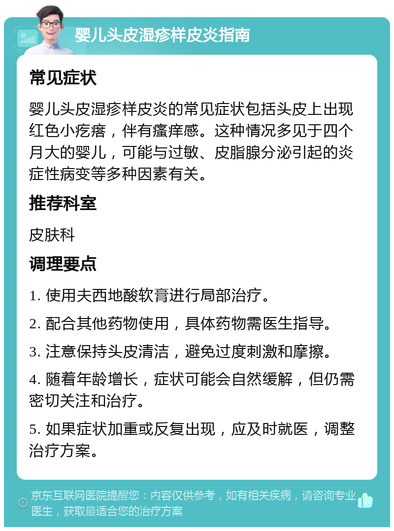 婴儿头皮湿疹样皮炎指南 常见症状 婴儿头皮湿疹样皮炎的常见症状包括头皮上出现红色小疙瘩，伴有瘙痒感。这种情况多见于四个月大的婴儿，可能与过敏、皮脂腺分泌引起的炎症性病变等多种因素有关。 推荐科室 皮肤科 调理要点 1. 使用夫西地酸软膏进行局部治疗。 2. 配合其他药物使用，具体药物需医生指导。 3. 注意保持头皮清洁，避免过度刺激和摩擦。 4. 随着年龄增长，症状可能会自然缓解，但仍需密切关注和治疗。 5. 如果症状加重或反复出现，应及时就医，调整治疗方案。