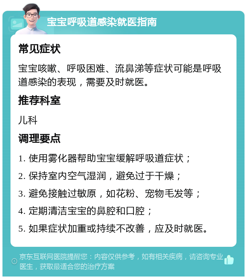 宝宝呼吸道感染就医指南 常见症状 宝宝咳嗽、呼吸困难、流鼻涕等症状可能是呼吸道感染的表现，需要及时就医。 推荐科室 儿科 调理要点 1. 使用雾化器帮助宝宝缓解呼吸道症状； 2. 保持室内空气湿润，避免过于干燥； 3. 避免接触过敏原，如花粉、宠物毛发等； 4. 定期清洁宝宝的鼻腔和口腔； 5. 如果症状加重或持续不改善，应及时就医。