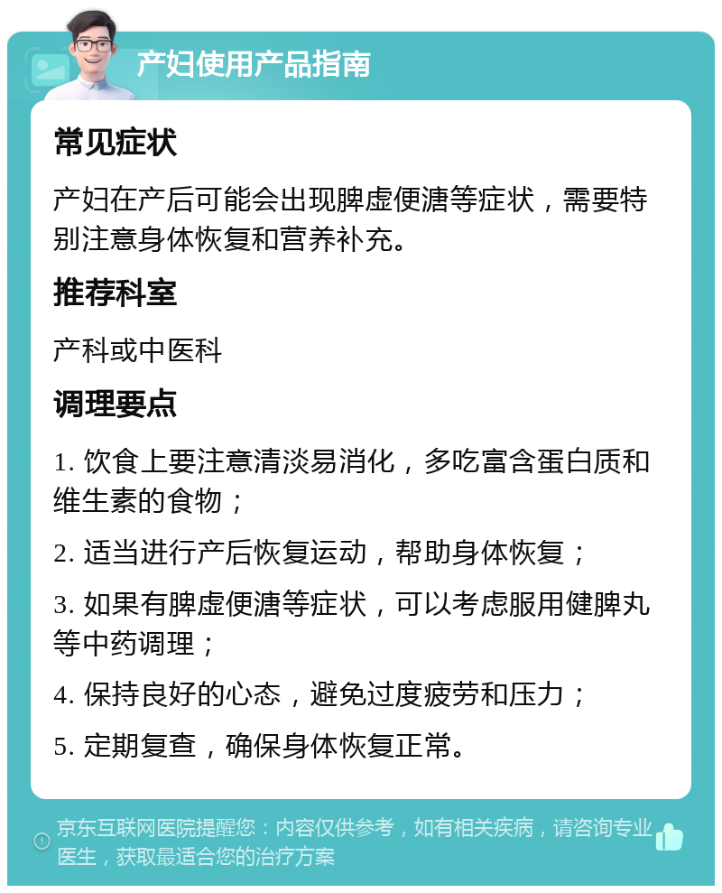 产妇使用产品指南 常见症状 产妇在产后可能会出现脾虚便溏等症状，需要特别注意身体恢复和营养补充。 推荐科室 产科或中医科 调理要点 1. 饮食上要注意清淡易消化，多吃富含蛋白质和维生素的食物； 2. 适当进行产后恢复运动，帮助身体恢复； 3. 如果有脾虚便溏等症状，可以考虑服用健脾丸等中药调理； 4. 保持良好的心态，避免过度疲劳和压力； 5. 定期复查，确保身体恢复正常。