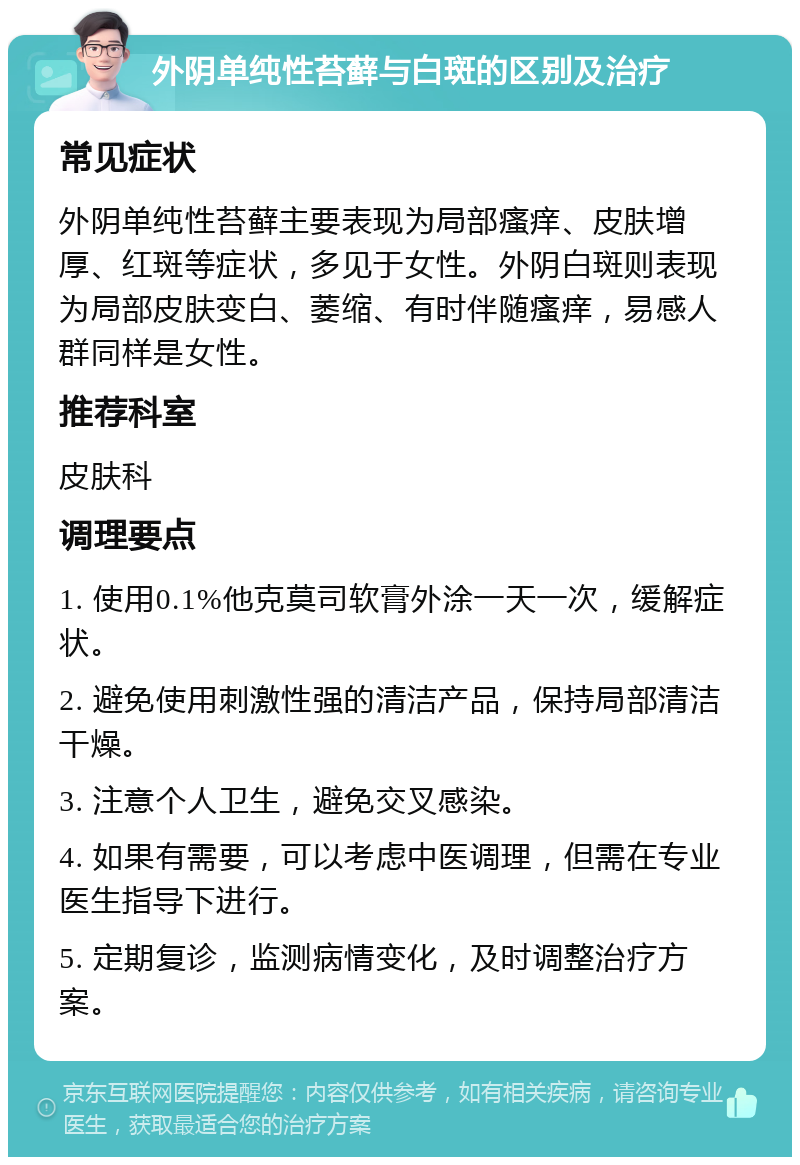 外阴单纯性苔藓与白斑的区别及治疗 常见症状 外阴单纯性苔藓主要表现为局部瘙痒、皮肤增厚、红斑等症状，多见于女性。外阴白斑则表现为局部皮肤变白、萎缩、有时伴随瘙痒，易感人群同样是女性。 推荐科室 皮肤科 调理要点 1. 使用0.1%他克莫司软膏外涂一天一次，缓解症状。 2. 避免使用刺激性强的清洁产品，保持局部清洁干燥。 3. 注意个人卫生，避免交叉感染。 4. 如果有需要，可以考虑中医调理，但需在专业医生指导下进行。 5. 定期复诊，监测病情变化，及时调整治疗方案。