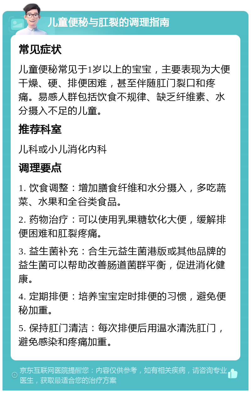 儿童便秘与肛裂的调理指南 常见症状 儿童便秘常见于1岁以上的宝宝，主要表现为大便干燥、硬、排便困难，甚至伴随肛门裂口和疼痛。易感人群包括饮食不规律、缺乏纤维素、水分摄入不足的儿童。 推荐科室 儿科或小儿消化内科 调理要点 1. 饮食调整：增加膳食纤维和水分摄入，多吃蔬菜、水果和全谷类食品。 2. 药物治疗：可以使用乳果糖软化大便，缓解排便困难和肛裂疼痛。 3. 益生菌补充：合生元益生菌港版或其他品牌的益生菌可以帮助改善肠道菌群平衡，促进消化健康。 4. 定期排便：培养宝宝定时排便的习惯，避免便秘加重。 5. 保持肛门清洁：每次排便后用温水清洗肛门，避免感染和疼痛加重。