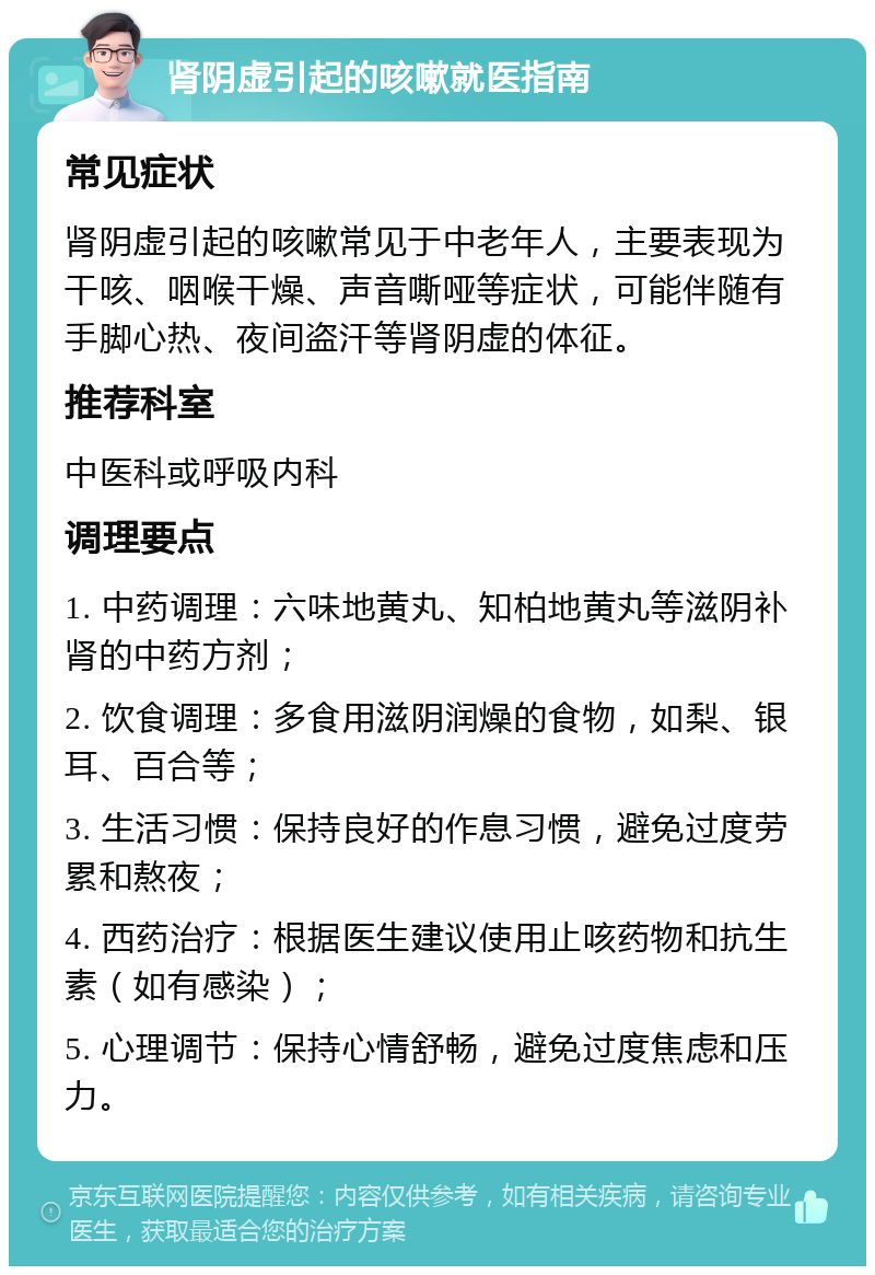 肾阴虚引起的咳嗽就医指南 常见症状 肾阴虚引起的咳嗽常见于中老年人，主要表现为干咳、咽喉干燥、声音嘶哑等症状，可能伴随有手脚心热、夜间盗汗等肾阴虚的体征。 推荐科室 中医科或呼吸内科 调理要点 1. 中药调理：六味地黄丸、知柏地黄丸等滋阴补肾的中药方剂； 2. 饮食调理：多食用滋阴润燥的食物，如梨、银耳、百合等； 3. 生活习惯：保持良好的作息习惯，避免过度劳累和熬夜； 4. 西药治疗：根据医生建议使用止咳药物和抗生素（如有感染）； 5. 心理调节：保持心情舒畅，避免过度焦虑和压力。