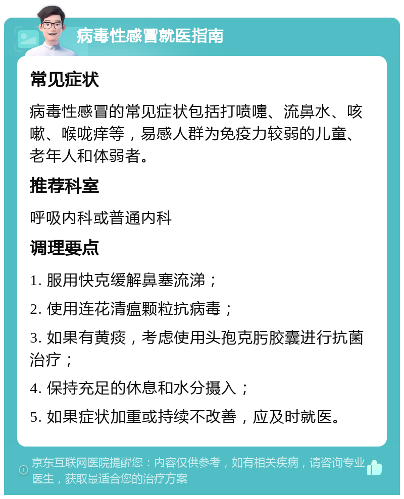 病毒性感冒就医指南 常见症状 病毒性感冒的常见症状包括打喷嚏、流鼻水、咳嗽、喉咙痒等，易感人群为免疫力较弱的儿童、老年人和体弱者。 推荐科室 呼吸内科或普通内科 调理要点 1. 服用快克缓解鼻塞流涕； 2. 使用连花清瘟颗粒抗病毒； 3. 如果有黄痰，考虑使用头孢克肟胶囊进行抗菌治疗； 4. 保持充足的休息和水分摄入； 5. 如果症状加重或持续不改善，应及时就医。