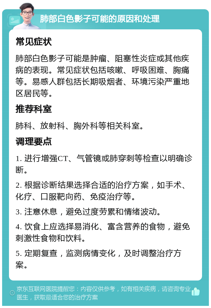 肺部白色影子可能的原因和处理 常见症状 肺部白色影子可能是肿瘤、阻塞性炎症或其他疾病的表现。常见症状包括咳嗽、呼吸困难、胸痛等。易感人群包括长期吸烟者、环境污染严重地区居民等。 推荐科室 肺科、放射科、胸外科等相关科室。 调理要点 1. 进行增强CT、气管镜或肺穿刺等检查以明确诊断。 2. 根据诊断结果选择合适的治疗方案，如手术、化疗、口服靶向药、免疫治疗等。 3. 注意休息，避免过度劳累和情绪波动。 4. 饮食上应选择易消化、富含营养的食物，避免刺激性食物和饮料。 5. 定期复查，监测病情变化，及时调整治疗方案。