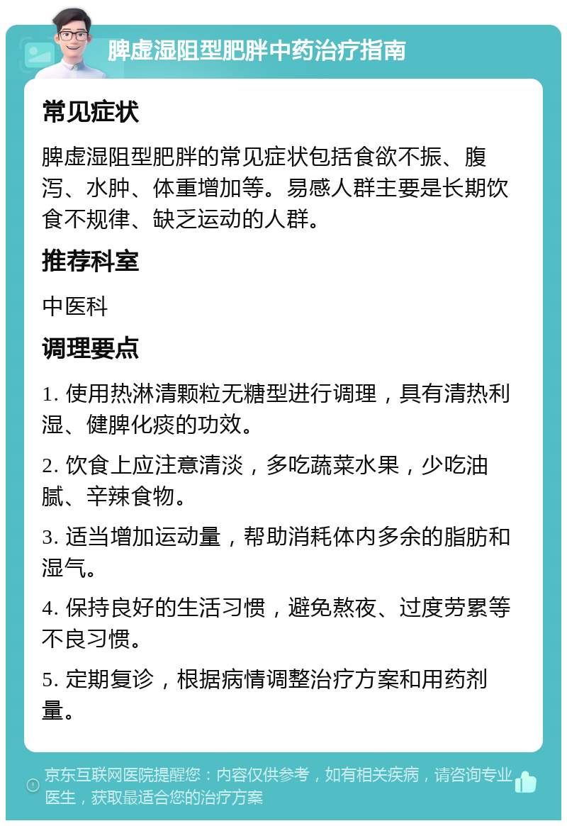 脾虚湿阻型肥胖中药治疗指南 常见症状 脾虚湿阻型肥胖的常见症状包括食欲不振、腹泻、水肿、体重增加等。易感人群主要是长期饮食不规律、缺乏运动的人群。 推荐科室 中医科 调理要点 1. 使用热淋清颗粒无糖型进行调理，具有清热利湿、健脾化痰的功效。 2. 饮食上应注意清淡，多吃蔬菜水果，少吃油腻、辛辣食物。 3. 适当增加运动量，帮助消耗体内多余的脂肪和湿气。 4. 保持良好的生活习惯，避免熬夜、过度劳累等不良习惯。 5. 定期复诊，根据病情调整治疗方案和用药剂量。