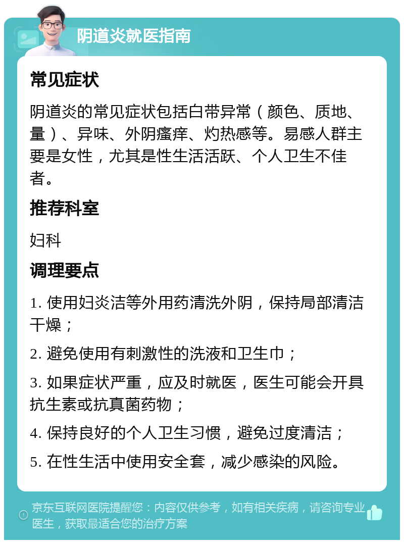 阴道炎就医指南 常见症状 阴道炎的常见症状包括白带异常（颜色、质地、量）、异味、外阴瘙痒、灼热感等。易感人群主要是女性，尤其是性生活活跃、个人卫生不佳者。 推荐科室 妇科 调理要点 1. 使用妇炎洁等外用药清洗外阴，保持局部清洁干燥； 2. 避免使用有刺激性的洗液和卫生巾； 3. 如果症状严重，应及时就医，医生可能会开具抗生素或抗真菌药物； 4. 保持良好的个人卫生习惯，避免过度清洁； 5. 在性生活中使用安全套，减少感染的风险。