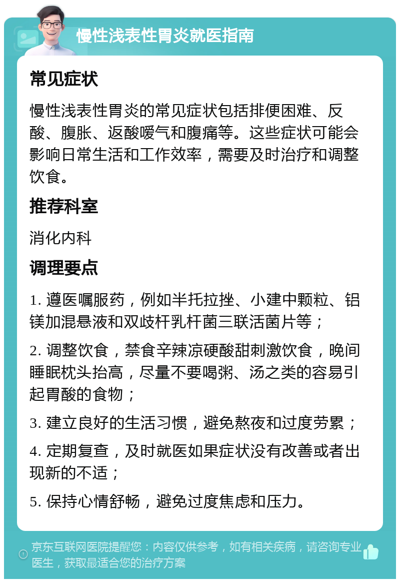 慢性浅表性胃炎就医指南 常见症状 慢性浅表性胃炎的常见症状包括排便困难、反酸、腹胀、返酸嗳气和腹痛等。这些症状可能会影响日常生活和工作效率，需要及时治疗和调整饮食。 推荐科室 消化内科 调理要点 1. 遵医嘱服药，例如半托拉挫、小建中颗粒、铝镁加混悬液和双歧杆乳杆菌三联活菌片等； 2. 调整饮食，禁食辛辣凉硬酸甜刺激饮食，晚间睡眠枕头抬高，尽量不要喝粥、汤之类的容易引起胃酸的食物； 3. 建立良好的生活习惯，避免熬夜和过度劳累； 4. 定期复查，及时就医如果症状没有改善或者出现新的不适； 5. 保持心情舒畅，避免过度焦虑和压力。