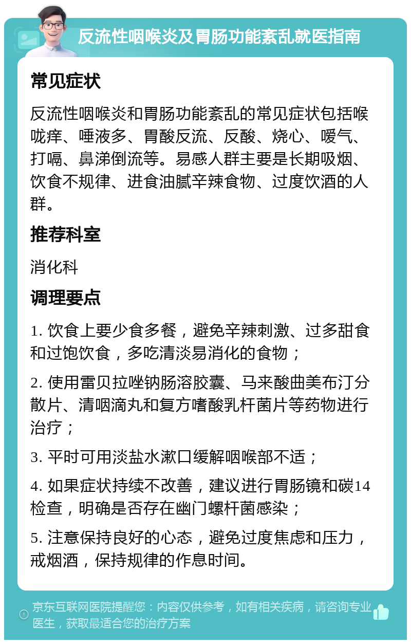 反流性咽喉炎及胃肠功能紊乱就医指南 常见症状 反流性咽喉炎和胃肠功能紊乱的常见症状包括喉咙痒、唾液多、胃酸反流、反酸、烧心、嗳气、打嗝、鼻涕倒流等。易感人群主要是长期吸烟、饮食不规律、进食油腻辛辣食物、过度饮酒的人群。 推荐科室 消化科 调理要点 1. 饮食上要少食多餐，避免辛辣刺激、过多甜食和过饱饮食，多吃清淡易消化的食物； 2. 使用雷贝拉唑钠肠溶胶囊、马来酸曲美布汀分散片、清咽滴丸和复方嗜酸乳杆菌片等药物进行治疗； 3. 平时可用淡盐水漱口缓解咽喉部不适； 4. 如果症状持续不改善，建议进行胃肠镜和碳14检查，明确是否存在幽门螺杆菌感染； 5. 注意保持良好的心态，避免过度焦虑和压力，戒烟酒，保持规律的作息时间。