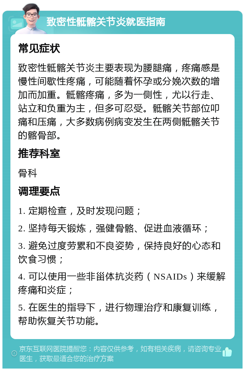 致密性骶髂关节炎就医指南 常见症状 致密性骶髂关节炎主要表现为腰腿痛，疼痛感是慢性间歇性疼痛，可能随着怀孕或分娩次数的增加而加重。骶髂疼痛，多为一侧性，尤以行走、站立和负重为主，但多可忍受。骶髂关节部位叩痛和压痛，大多数病例病变发生在两侧骶髂关节的髂骨部。 推荐科室 骨科 调理要点 1. 定期检查，及时发现问题； 2. 坚持每天锻炼，强健骨骼、促进血液循环； 3. 避免过度劳累和不良姿势，保持良好的心态和饮食习惯； 4. 可以使用一些非甾体抗炎药（NSAIDs）来缓解疼痛和炎症； 5. 在医生的指导下，进行物理治疗和康复训练，帮助恢复关节功能。