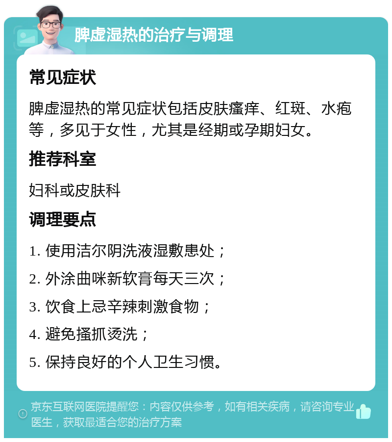 脾虚湿热的治疗与调理 常见症状 脾虚湿热的常见症状包括皮肤瘙痒、红斑、水疱等，多见于女性，尤其是经期或孕期妇女。 推荐科室 妇科或皮肤科 调理要点 1. 使用洁尔阴洗液湿敷患处； 2. 外涂曲咪新软膏每天三次； 3. 饮食上忌辛辣刺激食物； 4. 避免搔抓烫洗； 5. 保持良好的个人卫生习惯。