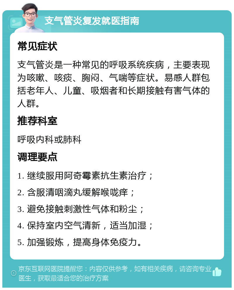 支气管炎复发就医指南 常见症状 支气管炎是一种常见的呼吸系统疾病，主要表现为咳嗽、咳痰、胸闷、气喘等症状。易感人群包括老年人、儿童、吸烟者和长期接触有害气体的人群。 推荐科室 呼吸内科或肺科 调理要点 1. 继续服用阿奇霉素抗生素治疗； 2. 含服清咽滴丸缓解喉咙痒； 3. 避免接触刺激性气体和粉尘； 4. 保持室内空气清新，适当加湿； 5. 加强锻炼，提高身体免疫力。