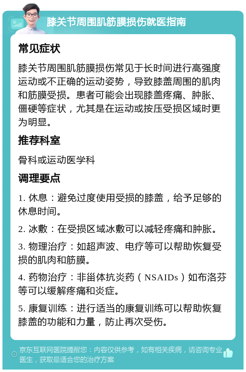 膝关节周围肌筋膜损伤就医指南 常见症状 膝关节周围肌筋膜损伤常见于长时间进行高强度运动或不正确的运动姿势，导致膝盖周围的肌肉和筋膜受损。患者可能会出现膝盖疼痛、肿胀、僵硬等症状，尤其是在运动或按压受损区域时更为明显。 推荐科室 骨科或运动医学科 调理要点 1. 休息：避免过度使用受损的膝盖，给予足够的休息时间。 2. 冰敷：在受损区域冰敷可以减轻疼痛和肿胀。 3. 物理治疗：如超声波、电疗等可以帮助恢复受损的肌肉和筋膜。 4. 药物治疗：非甾体抗炎药（NSAIDs）如布洛芬等可以缓解疼痛和炎症。 5. 康复训练：进行适当的康复训练可以帮助恢复膝盖的功能和力量，防止再次受伤。