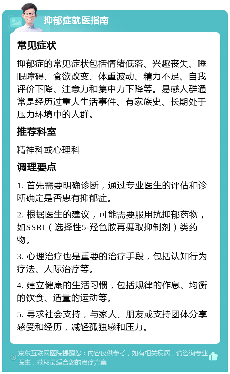 抑郁症就医指南 常见症状 抑郁症的常见症状包括情绪低落、兴趣丧失、睡眠障碍、食欲改变、体重波动、精力不足、自我评价下降、注意力和集中力下降等。易感人群通常是经历过重大生活事件、有家族史、长期处于压力环境中的人群。 推荐科室 精神科或心理科 调理要点 1. 首先需要明确诊断，通过专业医生的评估和诊断确定是否患有抑郁症。 2. 根据医生的建议，可能需要服用抗抑郁药物，如SSRI（选择性5-羟色胺再摄取抑制剂）类药物。 3. 心理治疗也是重要的治疗手段，包括认知行为疗法、人际治疗等。 4. 建立健康的生活习惯，包括规律的作息、均衡的饮食、适量的运动等。 5. 寻求社会支持，与家人、朋友或支持团体分享感受和经历，减轻孤独感和压力。