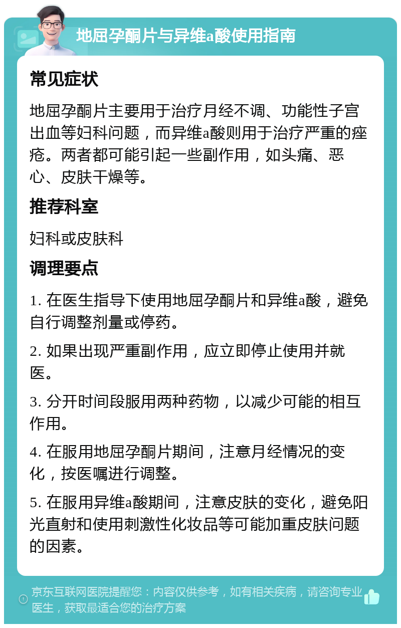 地屈孕酮片与异维a酸使用指南 常见症状 地屈孕酮片主要用于治疗月经不调、功能性子宫出血等妇科问题，而异维a酸则用于治疗严重的痤疮。两者都可能引起一些副作用，如头痛、恶心、皮肤干燥等。 推荐科室 妇科或皮肤科 调理要点 1. 在医生指导下使用地屈孕酮片和异维a酸，避免自行调整剂量或停药。 2. 如果出现严重副作用，应立即停止使用并就医。 3. 分开时间段服用两种药物，以减少可能的相互作用。 4. 在服用地屈孕酮片期间，注意月经情况的变化，按医嘱进行调整。 5. 在服用异维a酸期间，注意皮肤的变化，避免阳光直射和使用刺激性化妆品等可能加重皮肤问题的因素。