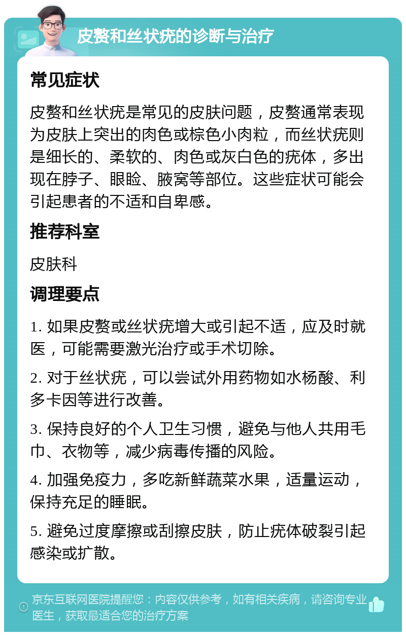 皮赘和丝状疣的诊断与治疗 常见症状 皮赘和丝状疣是常见的皮肤问题，皮赘通常表现为皮肤上突出的肉色或棕色小肉粒，而丝状疣则是细长的、柔软的、肉色或灰白色的疣体，多出现在脖子、眼睑、腋窝等部位。这些症状可能会引起患者的不适和自卑感。 推荐科室 皮肤科 调理要点 1. 如果皮赘或丝状疣增大或引起不适，应及时就医，可能需要激光治疗或手术切除。 2. 对于丝状疣，可以尝试外用药物如水杨酸、利多卡因等进行改善。 3. 保持良好的个人卫生习惯，避免与他人共用毛巾、衣物等，减少病毒传播的风险。 4. 加强免疫力，多吃新鲜蔬菜水果，适量运动，保持充足的睡眠。 5. 避免过度摩擦或刮擦皮肤，防止疣体破裂引起感染或扩散。