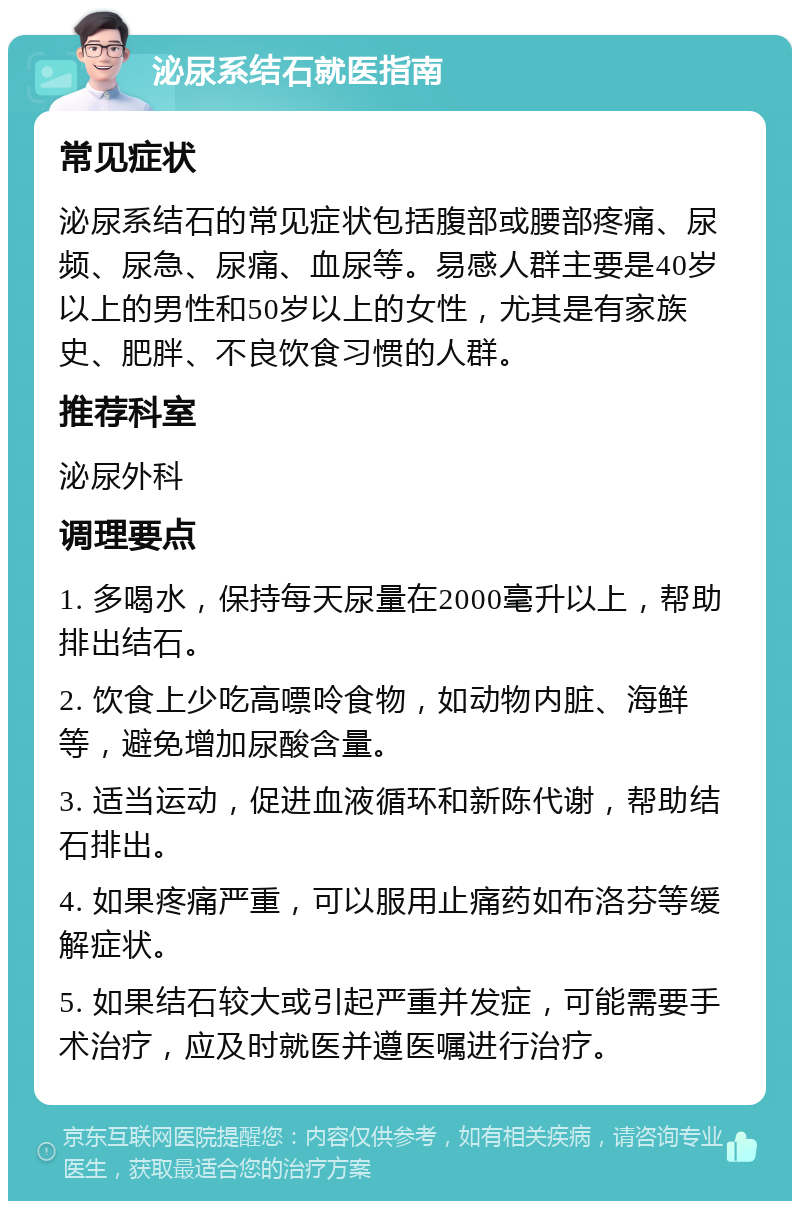 泌尿系结石就医指南 常见症状 泌尿系结石的常见症状包括腹部或腰部疼痛、尿频、尿急、尿痛、血尿等。易感人群主要是40岁以上的男性和50岁以上的女性，尤其是有家族史、肥胖、不良饮食习惯的人群。 推荐科室 泌尿外科 调理要点 1. 多喝水，保持每天尿量在2000毫升以上，帮助排出结石。 2. 饮食上少吃高嘌呤食物，如动物内脏、海鲜等，避免增加尿酸含量。 3. 适当运动，促进血液循环和新陈代谢，帮助结石排出。 4. 如果疼痛严重，可以服用止痛药如布洛芬等缓解症状。 5. 如果结石较大或引起严重并发症，可能需要手术治疗，应及时就医并遵医嘱进行治疗。