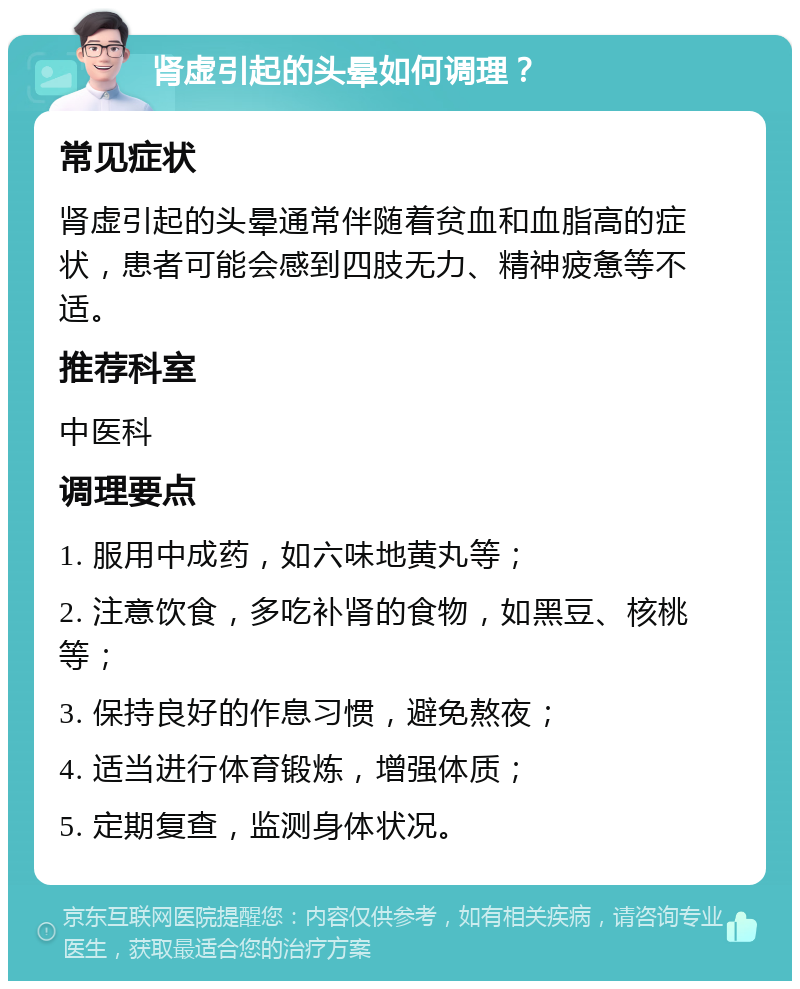 肾虚引起的头晕如何调理？ 常见症状 肾虚引起的头晕通常伴随着贫血和血脂高的症状，患者可能会感到四肢无力、精神疲惫等不适。 推荐科室 中医科 调理要点 1. 服用中成药，如六味地黄丸等； 2. 注意饮食，多吃补肾的食物，如黑豆、核桃等； 3. 保持良好的作息习惯，避免熬夜； 4. 适当进行体育锻炼，增强体质； 5. 定期复查，监测身体状况。