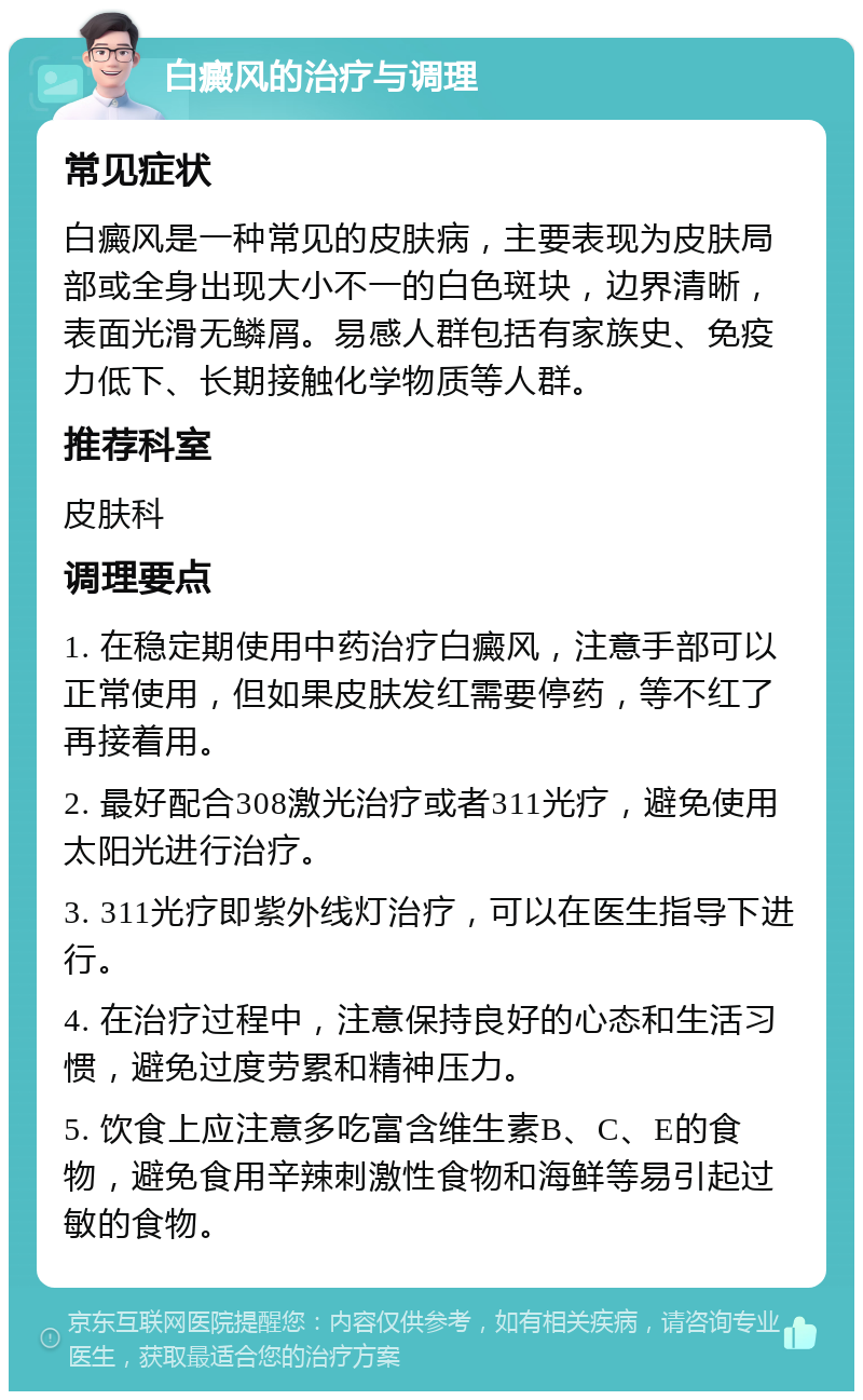 白癜风的治疗与调理 常见症状 白癜风是一种常见的皮肤病，主要表现为皮肤局部或全身出现大小不一的白色斑块，边界清晰，表面光滑无鳞屑。易感人群包括有家族史、免疫力低下、长期接触化学物质等人群。 推荐科室 皮肤科 调理要点 1. 在稳定期使用中药治疗白癜风，注意手部可以正常使用，但如果皮肤发红需要停药，等不红了再接着用。 2. 最好配合308激光治疗或者311光疗，避免使用太阳光进行治疗。 3. 311光疗即紫外线灯治疗，可以在医生指导下进行。 4. 在治疗过程中，注意保持良好的心态和生活习惯，避免过度劳累和精神压力。 5. 饮食上应注意多吃富含维生素B、C、E的食物，避免食用辛辣刺激性食物和海鲜等易引起过敏的食物。