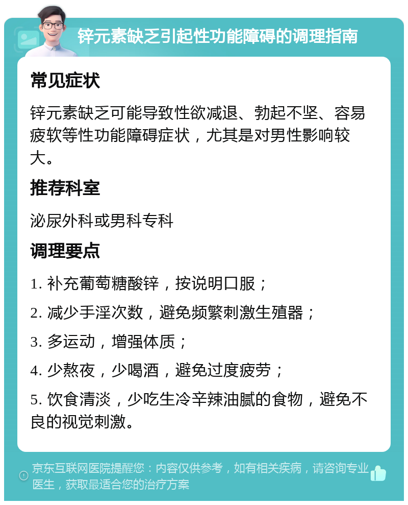 锌元素缺乏引起性功能障碍的调理指南 常见症状 锌元素缺乏可能导致性欲减退、勃起不坚、容易疲软等性功能障碍症状，尤其是对男性影响较大。 推荐科室 泌尿外科或男科专科 调理要点 1. 补充葡萄糖酸锌，按说明口服； 2. 减少手淫次数，避免频繁刺激生殖器； 3. 多运动，增强体质； 4. 少熬夜，少喝酒，避免过度疲劳； 5. 饮食清淡，少吃生冷辛辣油腻的食物，避免不良的视觉刺激。