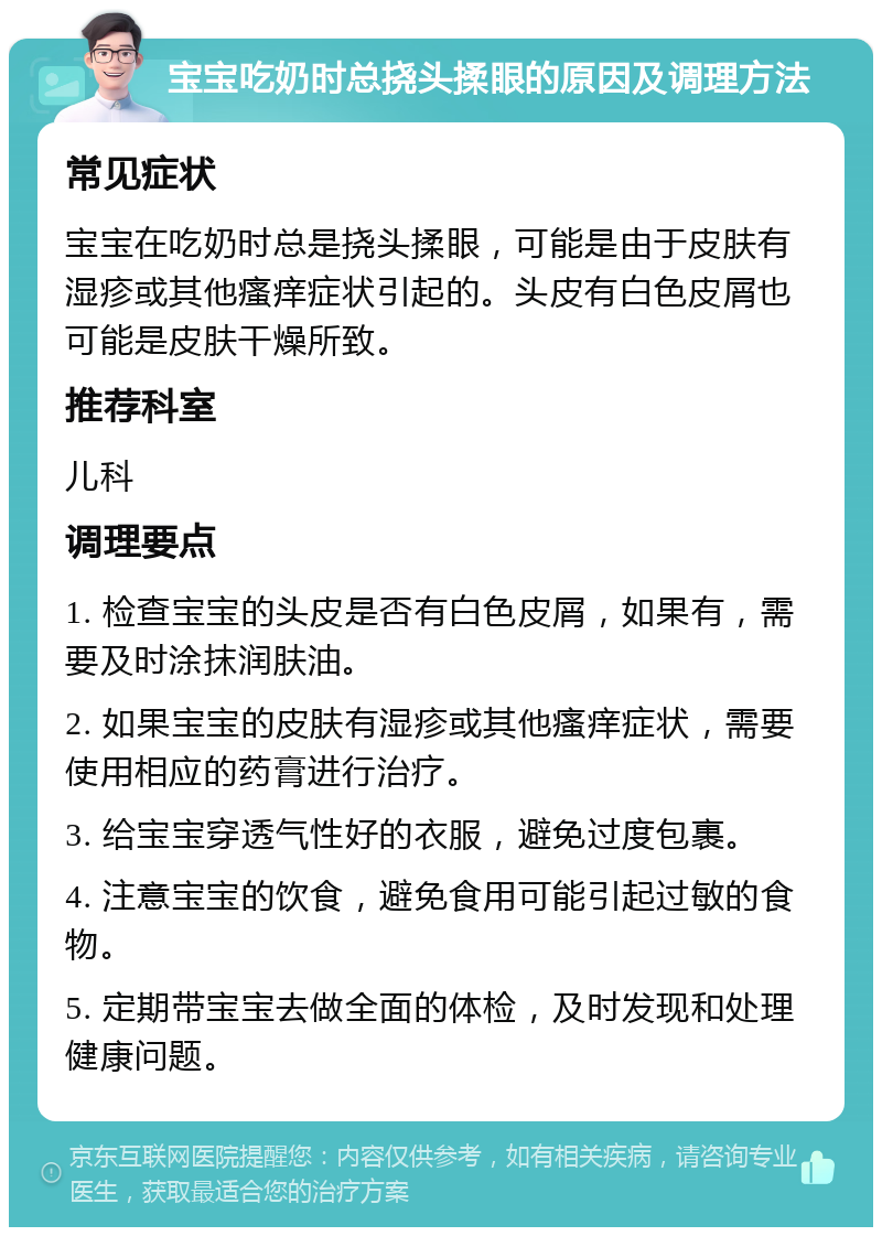 宝宝吃奶时总挠头揉眼的原因及调理方法 常见症状 宝宝在吃奶时总是挠头揉眼，可能是由于皮肤有湿疹或其他瘙痒症状引起的。头皮有白色皮屑也可能是皮肤干燥所致。 推荐科室 儿科 调理要点 1. 检查宝宝的头皮是否有白色皮屑，如果有，需要及时涂抹润肤油。 2. 如果宝宝的皮肤有湿疹或其他瘙痒症状，需要使用相应的药膏进行治疗。 3. 给宝宝穿透气性好的衣服，避免过度包裹。 4. 注意宝宝的饮食，避免食用可能引起过敏的食物。 5. 定期带宝宝去做全面的体检，及时发现和处理健康问题。