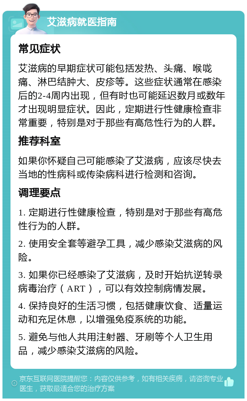 艾滋病就医指南 常见症状 艾滋病的早期症状可能包括发热、头痛、喉咙痛、淋巴结肿大、皮疹等。这些症状通常在感染后的2-4周内出现，但有时也可能延迟数月或数年才出现明显症状。因此，定期进行性健康检查非常重要，特别是对于那些有高危性行为的人群。 推荐科室 如果你怀疑自己可能感染了艾滋病，应该尽快去当地的性病科或传染病科进行检测和咨询。 调理要点 1. 定期进行性健康检查，特别是对于那些有高危性行为的人群。 2. 使用安全套等避孕工具，减少感染艾滋病的风险。 3. 如果你已经感染了艾滋病，及时开始抗逆转录病毒治疗（ART），可以有效控制病情发展。 4. 保持良好的生活习惯，包括健康饮食、适量运动和充足休息，以增强免疫系统的功能。 5. 避免与他人共用注射器、牙刷等个人卫生用品，减少感染艾滋病的风险。