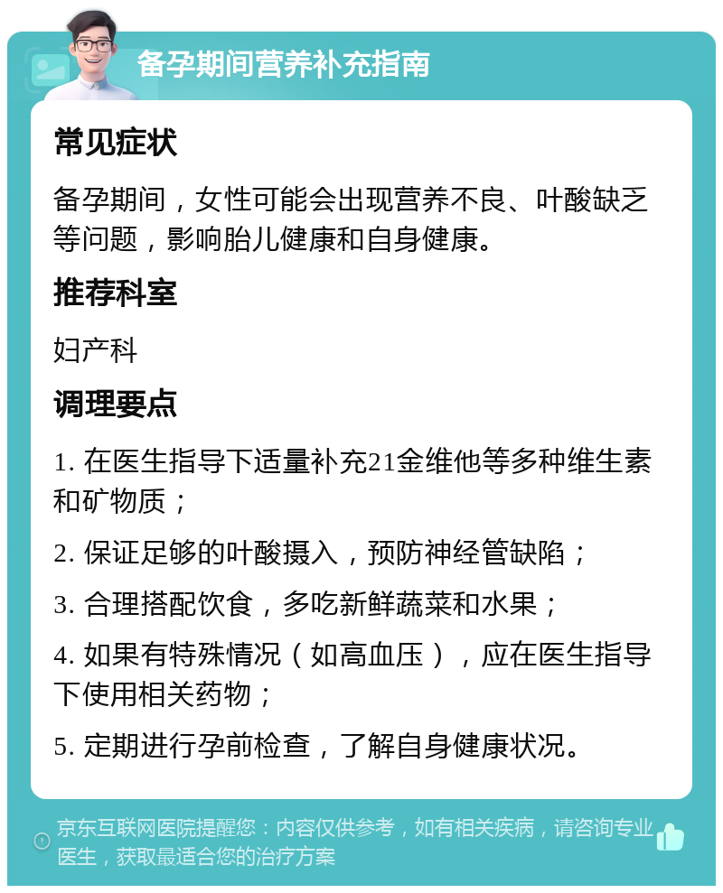 备孕期间营养补充指南 常见症状 备孕期间，女性可能会出现营养不良、叶酸缺乏等问题，影响胎儿健康和自身健康。 推荐科室 妇产科 调理要点 1. 在医生指导下适量补充21金维他等多种维生素和矿物质； 2. 保证足够的叶酸摄入，预防神经管缺陷； 3. 合理搭配饮食，多吃新鲜蔬菜和水果； 4. 如果有特殊情况（如高血压），应在医生指导下使用相关药物； 5. 定期进行孕前检查，了解自身健康状况。