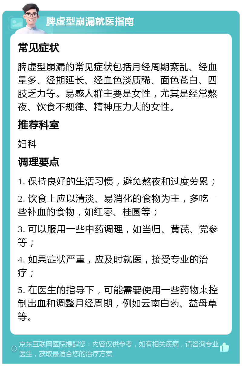 脾虚型崩漏就医指南 常见症状 脾虚型崩漏的常见症状包括月经周期紊乱、经血量多、经期延长、经血色淡质稀、面色苍白、四肢乏力等。易感人群主要是女性，尤其是经常熬夜、饮食不规律、精神压力大的女性。 推荐科室 妇科 调理要点 1. 保持良好的生活习惯，避免熬夜和过度劳累； 2. 饮食上应以清淡、易消化的食物为主，多吃一些补血的食物，如红枣、桂圆等； 3. 可以服用一些中药调理，如当归、黄芪、党参等； 4. 如果症状严重，应及时就医，接受专业的治疗； 5. 在医生的指导下，可能需要使用一些药物来控制出血和调整月经周期，例如云南白药、益母草等。