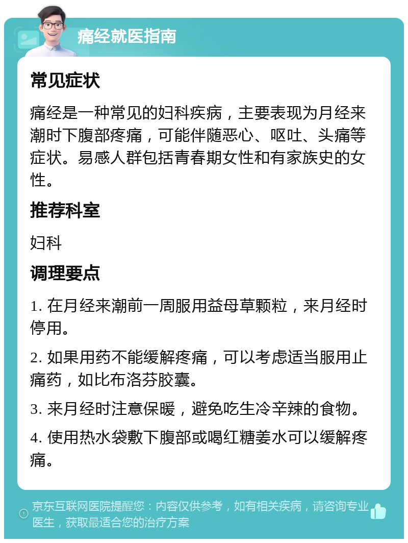 痛经就医指南 常见症状 痛经是一种常见的妇科疾病，主要表现为月经来潮时下腹部疼痛，可能伴随恶心、呕吐、头痛等症状。易感人群包括青春期女性和有家族史的女性。 推荐科室 妇科 调理要点 1. 在月经来潮前一周服用益母草颗粒，来月经时停用。 2. 如果用药不能缓解疼痛，可以考虑适当服用止痛药，如比布洛芬胶囊。 3. 来月经时注意保暖，避免吃生冷辛辣的食物。 4. 使用热水袋敷下腹部或喝红糖姜水可以缓解疼痛。