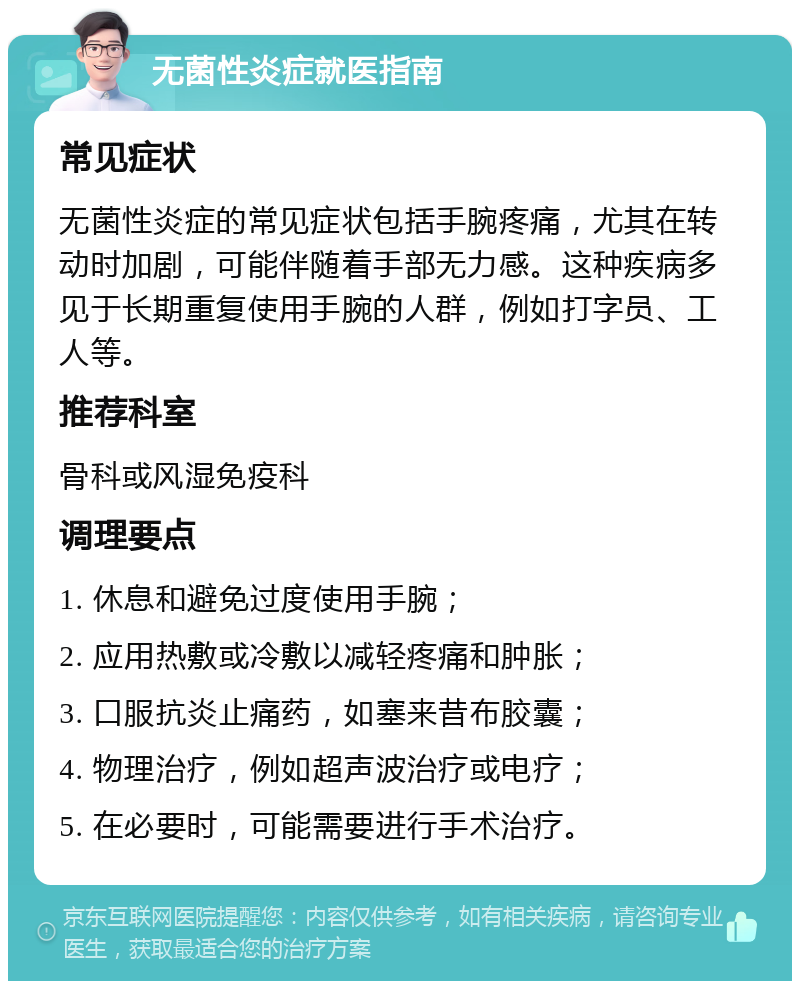 无菌性炎症就医指南 常见症状 无菌性炎症的常见症状包括手腕疼痛，尤其在转动时加剧，可能伴随着手部无力感。这种疾病多见于长期重复使用手腕的人群，例如打字员、工人等。 推荐科室 骨科或风湿免疫科 调理要点 1. 休息和避免过度使用手腕； 2. 应用热敷或冷敷以减轻疼痛和肿胀； 3. 口服抗炎止痛药，如塞来昔布胶囊； 4. 物理治疗，例如超声波治疗或电疗； 5. 在必要时，可能需要进行手术治疗。