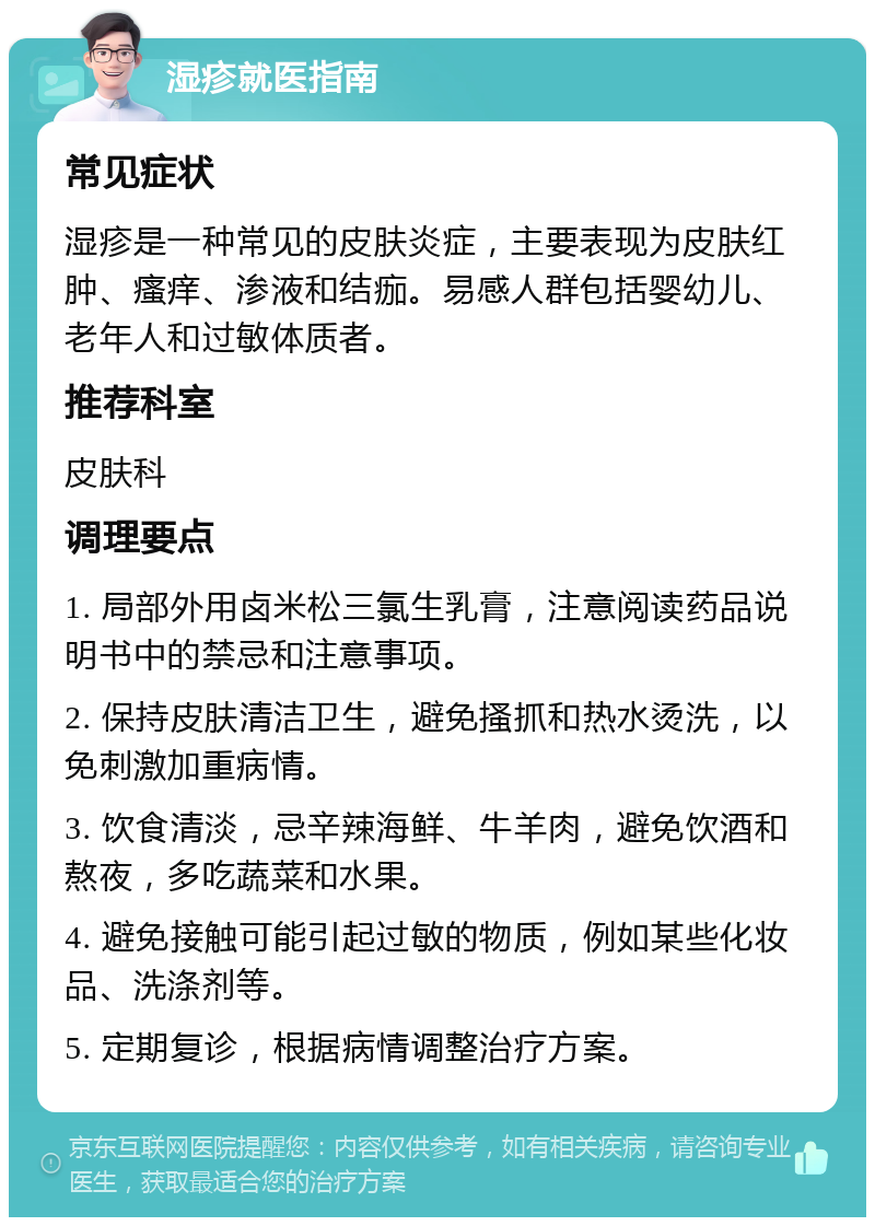 湿疹就医指南 常见症状 湿疹是一种常见的皮肤炎症，主要表现为皮肤红肿、瘙痒、渗液和结痂。易感人群包括婴幼儿、老年人和过敏体质者。 推荐科室 皮肤科 调理要点 1. 局部外用卤米松三氯生乳膏，注意阅读药品说明书中的禁忌和注意事项。 2. 保持皮肤清洁卫生，避免搔抓和热水烫洗，以免刺激加重病情。 3. 饮食清淡，忌辛辣海鲜、牛羊肉，避免饮酒和熬夜，多吃蔬菜和水果。 4. 避免接触可能引起过敏的物质，例如某些化妆品、洗涤剂等。 5. 定期复诊，根据病情调整治疗方案。