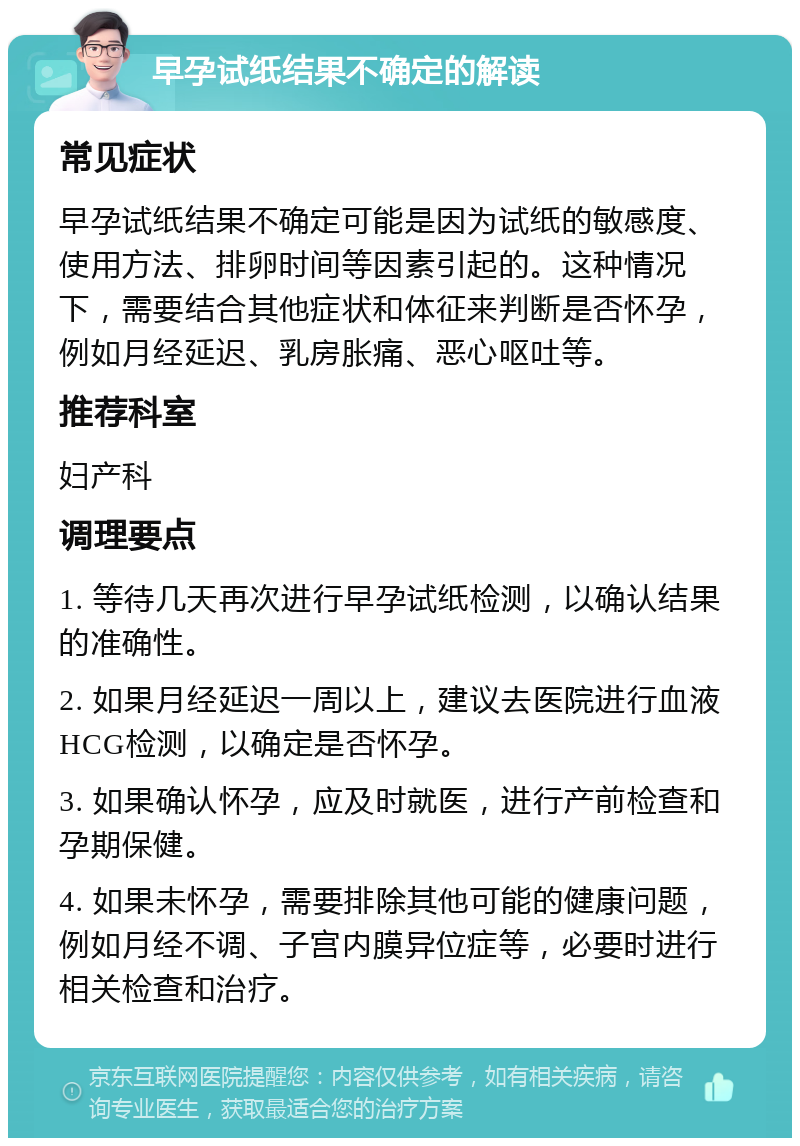 早孕试纸结果不确定的解读 常见症状 早孕试纸结果不确定可能是因为试纸的敏感度、使用方法、排卵时间等因素引起的。这种情况下，需要结合其他症状和体征来判断是否怀孕，例如月经延迟、乳房胀痛、恶心呕吐等。 推荐科室 妇产科 调理要点 1. 等待几天再次进行早孕试纸检测，以确认结果的准确性。 2. 如果月经延迟一周以上，建议去医院进行血液HCG检测，以确定是否怀孕。 3. 如果确认怀孕，应及时就医，进行产前检查和孕期保健。 4. 如果未怀孕，需要排除其他可能的健康问题，例如月经不调、子宫内膜异位症等，必要时进行相关检查和治疗。